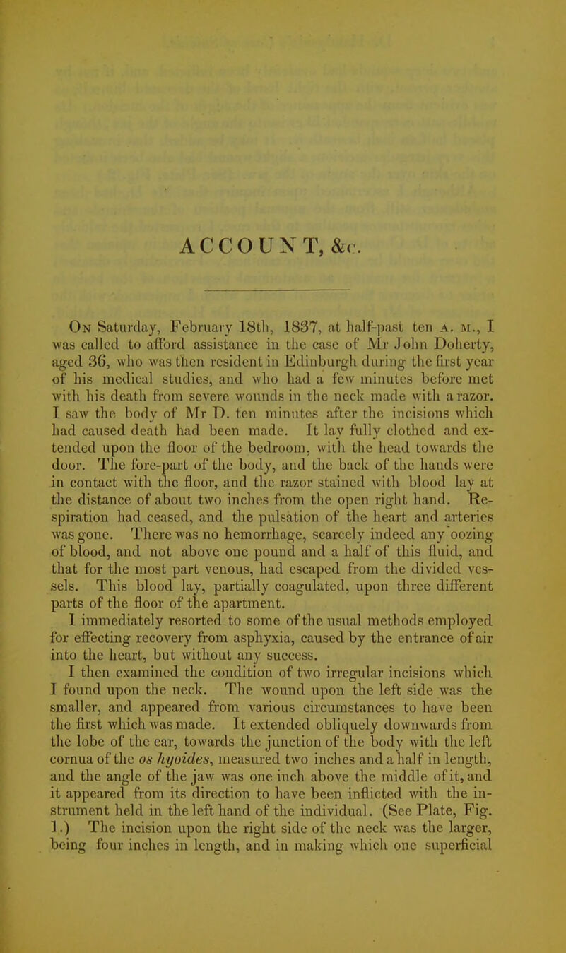 ACCOUNT, &c. On Saturday, February 18tli, 1837, at half-past ten A, m., I was called to afford assistance in the case of Mr John Doherty, aged 36, who was then resident in Edinburgh during the first year of his medical studies, and who had a few minutes before met with his death from severe wounds in the neck made with a razor. I saw the body of Mr D. ten minutes after the incisions which had caused death had been made. It lay fully clothed and ex- tended upon the floor of the bedroom, with the head towards the door. The fore-part of the body, and the back of the hands were in contact with the floor, and the razor stained with blood lay at the distance of about two inches from the open right hand. Re- spiration had ceased, and the pulsation of the heart and arteries was gone. There was no hemorrhage, scarcely indeed any oozing of blood, and not above one pound and a half of this fluid, and that for the most part venous, had escaped from the divided ves- sels. This blood lay, partially coagulated, upon three different parts of the floor of the apartment. 1 immediately resorted to some of the usual methods employed for effecting recovery from asphyxia, caused by the entrance of air into the heart, but without any success. I then examined the condition of two irregular incisions which I found upon the neck. The wound upon the left side was the smaller, and appeared from various circumstances to have been the first which was made. It extended obliquely downwards from the lobe of the ear, towards the junction of the body with the left cornua of the os hyoides, measured two inches and a half in length, and the angle of the jaw was one inch above the middle of it, and it appeared from its direction to have been inflicted with the in- strument held in the left hand of the individual. (See Plate, Fig. 1.) The incision upon the right side of the neck was the larger, being four inches in length, and in making which one superficial