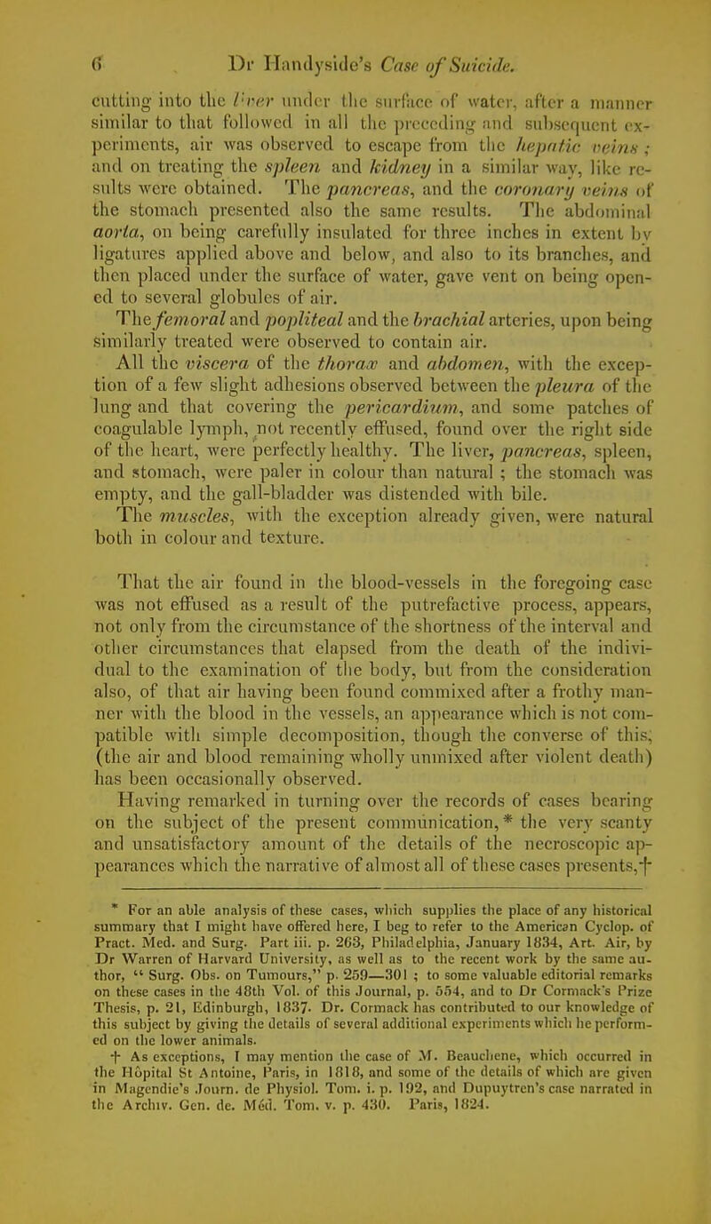 cutting into tlic Vrer under the surface of water, after a manner similar to that followed in all the preceding and subsequent ex- periments, air was observed to escape from the hepatic veins ; and on treating the spleen and kidney in a similar way, like re- sults were obtained. The pancreas, and the coronary veins of the stomach presented also the same results. The abdominal aorta, on being carefully insulated for three inches in extent by ligatures applied above and below, and also to its branches, and then placed under the surface of water, gave vent on being open- ed to several globules of air. The femoral and popliteal and the brachial arteries, upon being similarly treated were observed to contain air. All the viscera of the thorax and abdomen, with the excep- tion of a few slight adhesions observed between the pleura of the lung and that covering the pericardium, and some patches of coagulable lymph, not recently effused, found over the right side of the heart, were perfectly healthy. The liver, pancreas, spleen, and stomach, were paler in colour than natural ; the stomach was empty, and the gall-bladder was distended with bile. The muscles, with the exception already given, were natural both in colour and texture. That the air found in the blood-vessels in the foregoing case was not effused as a result of the putrefactive process, appears, not only from the circumstance of the shortness of the interval and other circumstances that elapsed from the death of the indivi- dual to the examination of the body, but from the consideration also, of that air having been found commixed after a frothy man- ner with the blood in the vessels, an appearance which is not com- patible with simple decomposition, though the converse of this, (the air and blood remaining wholly unmixed after violent death) has been occasionally observed. Having remarked in turning over the records of cases bearing on the subject of the present communication, * the very scanty and unsatisfactory amount of the details of the necroscopic ap- pearances which the narrative of almost all of these cases presents. + * For an able analysis of these cases, which supplies the place of any historical summary that I might have offered here, I beg to refer to the American Cyclop, of Pract. Med. and Surg. Part iii. p. 263, Philadelphia, January 1834, Art. Air, by Dr Warren of Harvard University, as well as to the recent work by the same au- thor,  Surg. Obs. on Tumours, p. 259—301 ; to some valuable editorial remarks on these cases in the 48th Vol. of this Journal, p. 554, and to Dr Cormack's Prize Thesis, p. 21, Edinburgh, 1837- Dr. Cormack has contributed to our knowledge of this subject by giving the details of several additional experiments which he perform- ed on the lower animals. •f- As exceptions, I may mention the case of M. Beauchene, which occurred in the Hopital St Antoine, Paris, in 1818, and some of the details of which are given in Magendie's Journ. de Physiol. Tom. i. p. 102, and Dupuytren's case narrated in
