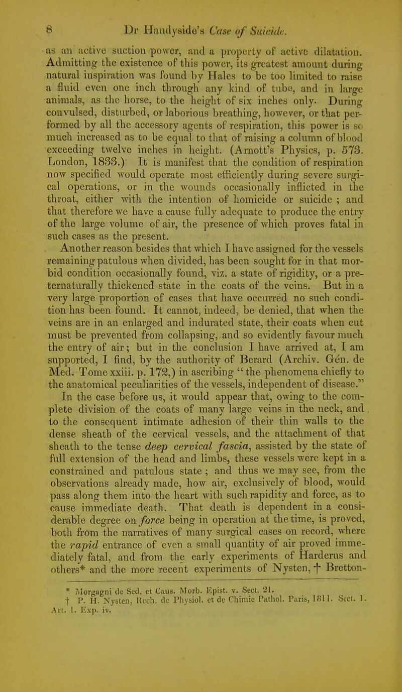 as an active suction power, and a property of active dilatation. Admitting the existence of this power, its greatest amount during natural inspiration was found by Hales to be too limited to raise a fluid even one inch through any kind of tube, and in large animals, as the horse, to the height of six inches only. During convulsed, disturbed, or laborious breathing, however, or that per- formed by all the accessory agents of respiration, this power is so much increased as to be equal to that of raising a column of blood exceeding twelve inches in height. (Arnott's Physics, p. 573. London, 1833.) It is manifest that the condition of respiration now specified would operate most efficiently during severe surgi- cal operations, or in the wounds occasionally inflicted in the throat, either with the intention of homicide or suicide ; and that therefore we have a cause fully adequate to produce the entry of the large volume of air, the presence of which proves fatal in such cases as the present. Another reason besides that which I have assigned for the vessels remaining patulous when divided, has been sought for in that mor- bid condition occasionally found, viz. a state of rigidity, or a pre- ternaturally thickened state in the coats of the veins. But in a very large proportion of cases that have occurred no such condi- tion has been found. It cannot, indeed, be denied, that when the veins are in an enlarged and indurated state, their coats when cut must be prevented from collapsing, and so evidently favour much the entry of air; but in the conclusion I have arrived at, I am supported, I find, by the authority of Berard (Archiv. Gen. de Med. Tome xxiii. p. 172,) in ascribing  the phenomena chiefly to the anatomical peculiarities of the vessels, independent of disease.11 In the case before us, it would appear that, owing to the com- plete division of the coats of many large veins in the neck, and to the consequent intimate adhesion of their thin walls to the dense sheath of the cervical vessels, and the attachment of that sheath to the tense deep cervical fascia, assisted by the state of full extension of the head and limbs, these vessels were kept in a constrained and patulous state ; and thus we may see, from the observations already made, how air, exclusively of blood, would pass along them into the heart with such rapidity and force, as to cause immediate death. That death is dependent in a consi- derable degree on force being in operation at the time, is proved, both from the narratives of many surgical cases on record, where the rapid entrance of even a small quantity of air proved imme- diately fatal, and from the early experiments of Harderus and others* and the more recent experiments of Nysten, -f- Bretton- • Morgagni de Sell, et Caus. Morb. Kpist. v. Sect. 21. t P. H. Nysten, Kech. dc Physiol, ct dc Chimic Pathol. Paris, 1811. Sect. I. Art. 1. Exp. iv.