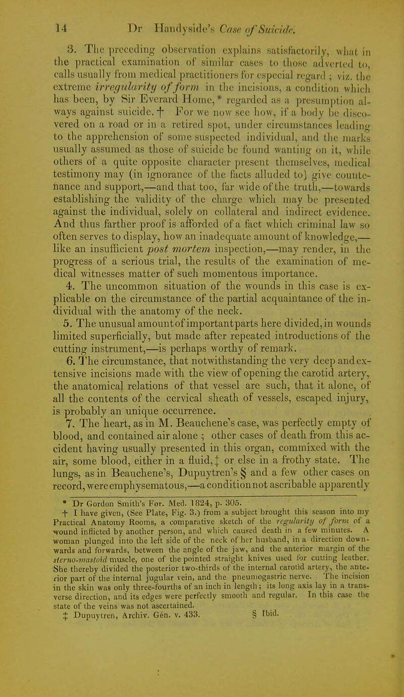 3. The preceding observation explains satisfactorily, what in the practical examination of similar cases to those adverted to calls usually from medical practitioners for especial regard ; viz. the extreme irregularity of form in the incisions, a condition which has been, by Sir Everard Home,* regarded as a presumption al- ways against suicide, -f- For we now sec how, if a body be disco- vered on a road or in a retired spot, under circumstances leading to the apprehension of some suspected individual, and the marks usually assumed as those of suicide be found wanting on it, while others of a quite opposite character present themselves, medical testimony may (in ignorance of the facts alluded to) give counte- nance and support,—and that too, far wide of the truth,—towards establishing the validity of the charge which may be presented against the individual, solely on collateral and indirect evidence. And thus farther proof is afforded of a fact which criminal law so often serves to display, how an inadequate amount of knowledge,— like an insufficient post mortem inspection,—may render, in the progress of a serious trial, the results of the examination of me- dical witnesses matter of such momentous importance. 4. The uncommon situation of the wounds in this case is ex- plicable on the circumstance of the partial acquaintance of the in- dividual with the anatomy of the neck. 5. The unusual amountof importantparts here divided,in wounds limited superficially, but made after repeated introductions of the cutting instrument,—is perhaps worthy of remark. 6. The circumstance, that notwithstanding the very deep and ex- tensive incisions made with the view of opening the carotid artery, the anatomical relations of that vessel are such, that it alone, of all the contents of the cervical sheath of vessels, escaped injury, is probably an unique occurrence. 7. The heart, as in M. Beauchene's case, was perfectly empty of blood, and contained air alone ; other cases of death from this ac- cident having usually presented in this organ, commixed with the air, some blood, either in a fluid, j or else in a frothy state. The lungs, as in Beauchene's, Dupuytren's § and a few other cases on record, were emphysematous,—a condition not ascribable apparently • Dr Gordon Smith's For. Med. 1824, p. 305. t I have given, (See Plate, Fig. 3.) from a subject brought this season into my Practical Anatomy Rooms, a comparative sketch of the regularity of form of a wound inflicted by another person, and which caused death in a few minutes. A woman plunged into the left side of the neck of her husband, in a direction down- wards and forwards, between the angle of the jaw, and the anterior margin of the slcrno-mastoid muscle, one of the pointed straight knives used for cutting leather. She thereby divided the posterior two-thirds of the internal carotid artery, the ante- rior part of the internal jugular vein, and the pneumogastric nerve. The incision in the skin was only three-fourths of an inch in length; its long axis lay in a trans- verse direction, and its edges were perfectly smooth and regular. In this case the state of the veins was not ascertained. $ Dupuytren, Archiv. Gen. v. 433. § Ibid.