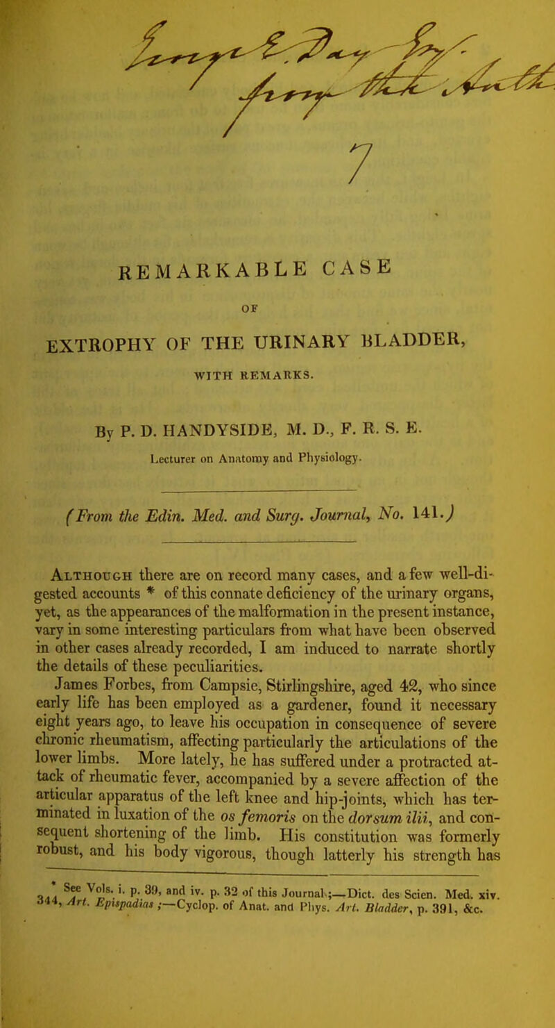 7 REMARKABLE CASE OF EXTROPHY OF THE URINARY BLADDER, WITH REMARKS. By P. D. HANDYSIDE, M. D., F. R. S. E. Lecturer on Anatomy and Physiology. (From the Edin. Med. and Surg. Journal, No. 141J Although there are on record many cases, and a few well-di- gested accounts * of this connate deficiency of the ui'inary organs, yet, as the appearances of the malformation in the present instance, vary in some interesting particulars from what have been observed in other cases already recorded, I am induced to narrate shortly the details of these peculiarities. James Forbes, from Campsie, Stirlingshire, aged 42, who since early life has been employed as a gardener, found it necessary eight years ago, to leave his occupation in consequence of severe clironic rheumatism, affecting particularly the articulations of the lower limbs. More lately, he has suffered under a protracted at- tack of rheumatic fever, accompanied by a severe affection of the articular apparatus of the left knee and hip-joints, which has tei- minated in luxation of the as femoris on the dorsum ilii, and con- sequent shortening of the limb. His constitution was formerly robust, and his body vigorous, though latterly his strength has P; ^'^ P- '^'8 Journal.;_Dict. des Scien. Med. x5v. Oit, Art. hpispadias ,—-Cyclop, of Anat. and I'liys. Art. Bladder, p. 391, &c.