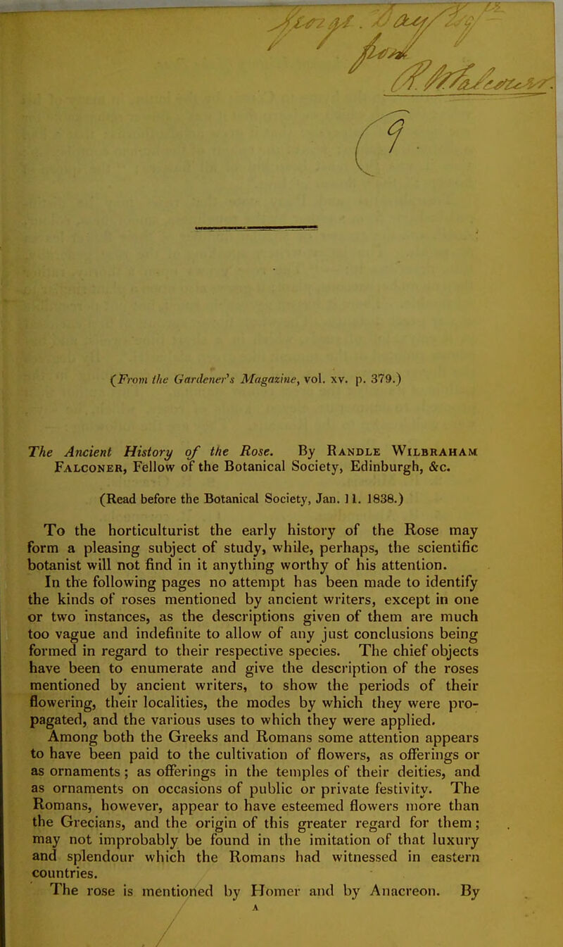 (^From the Gartlenei's Magazine, vol. xv. p. 379.) The Ancient History of the Rose. By Randle Wilbraham Falconer, Fellow of the Botanical Society, Edinburgh, &c. (Read before the Botanical Society, Jan. 11. 1838.) To the horticulturist the early history of the Rose may form a pleasing subject of study, while, perhaps, the scientific botanist will not find in it anything worthy of his attention. In the following pages no attempt has been made to identify the kinds of roses mentioned by ancient writers, except in one or two instances, as the descriptions given of them are much too vague and indefinite to allow of any just conclusions being formed in regard to their respective species. The chief objects have been to enumerate and give the description of the roses mentioned by ancient writers, to show the periods of their flowering, their localities, the modes by which they were pro- pagated, and the various uses to which they were applied. Among both the Greeks and Romans some attention appears to have been paid to the cultivation of flowers, as offerings or as ornaments; as offerings in the temples of their deities, and as ornaments on occasions of public or private festivity. The Romans, however, appear to have esteemed flowers more than the Grecians, and the origin of this greater regard for them ; may not improbably be found in the imitation of that luxury and splendour which the Romans had witnessed in eastern countries. The rose is mentioned by Homer and by Anacreon. By