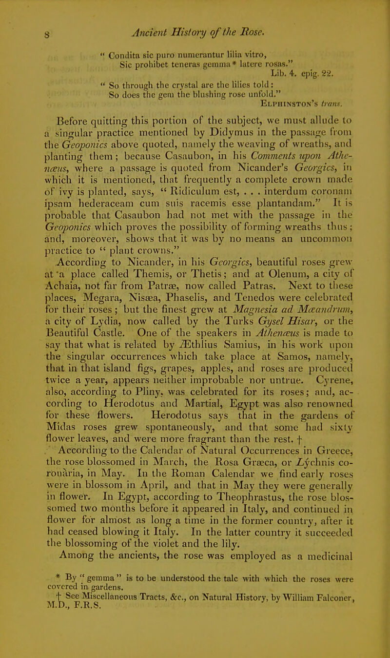  Condita sic puro nunierantur lilia vitro, Sic proiiibet teneras gemma * latere rosas. Lib. 4. epig. 2si.  So through the crystal are the lilies told: So does the gem the blushing rose unfold. ELPniNSTON's Imnn. Before quitting this portion of the subject, we must allude to a singular practice mentioned by Didymus in the passage from the Geoponics above quoted, namely the weaving of wreaths, and planting them; because Casaubon, in his Comments upon Athc- nceus, where a passage is quoted from Nicander's Georgics, in which it is mentioned, that frequently a complete crown made of ivy is planted, says,  Ridiculum est, . . . interdum coronani ipsam hederaceam cum suis racemis esse plantandam. It is probable that Casaubon had not met with the passage in the Geoponics which proves the possibility of forming wreaths thus; and, moreover, shows that it was by no means an uncommon practice to  plant crowns. According to Nicander, in his Georgics, beautiful roses grew at a place called Themis, or Thetis; and at Olenum, a city of Achaia, not far from Patrte, now called Patras. Next to tliese places, Megara, Nisaea, Phaselis, and Tenedos were celebrated for their roses; but the finest grew at Magnesia ad Maaiidnmt a city of Lydia, now called by the Turks Gysel Hisar, or the Beautiful Castle. One of the speakers in Athenceus is made to say that what is related by iEthlius Samius, in his work upon the singular occurrences which take place at Samos, namely, that in that island figs, grapes, apples, and roses are produced twice a year, appears neither improbable nor untrue. Cyrene, also, according to Pliny, was celebrated for its roses; and, ac- cording to Herodotus and Martial, Egypt was also renowned for these flowers. Herodotus says that in the gardens of Midas roses grew spontaneously, and that some had sixty flower leaves, and were more fragrant than the rest, f .' According to the Calendar of Natural Occurrences in Greece, the rose blossomed in March, the Rosa Graeca, or Z-ychnis co- ronaria, in May. In the Roman Calendar we find early roses were in blossom in April, and that in May they were generally in flower. In Egypt, according to Theophrastus, the rose blos- somed two months before it appeared in Italy, and continued in flower for almost as long a time in the former country, after it had ceased blowing it Italy. In the latter country it succeeded the blossoming of the violet and the lily. Among the ancients, the rose was employed as a medicinal * By  gemma  is to be understood the talc with which the roses were covered in gardens. + See Miscellaneous Tracts, &c., on Natural History, by William Falconer. M.D., F.R.S.