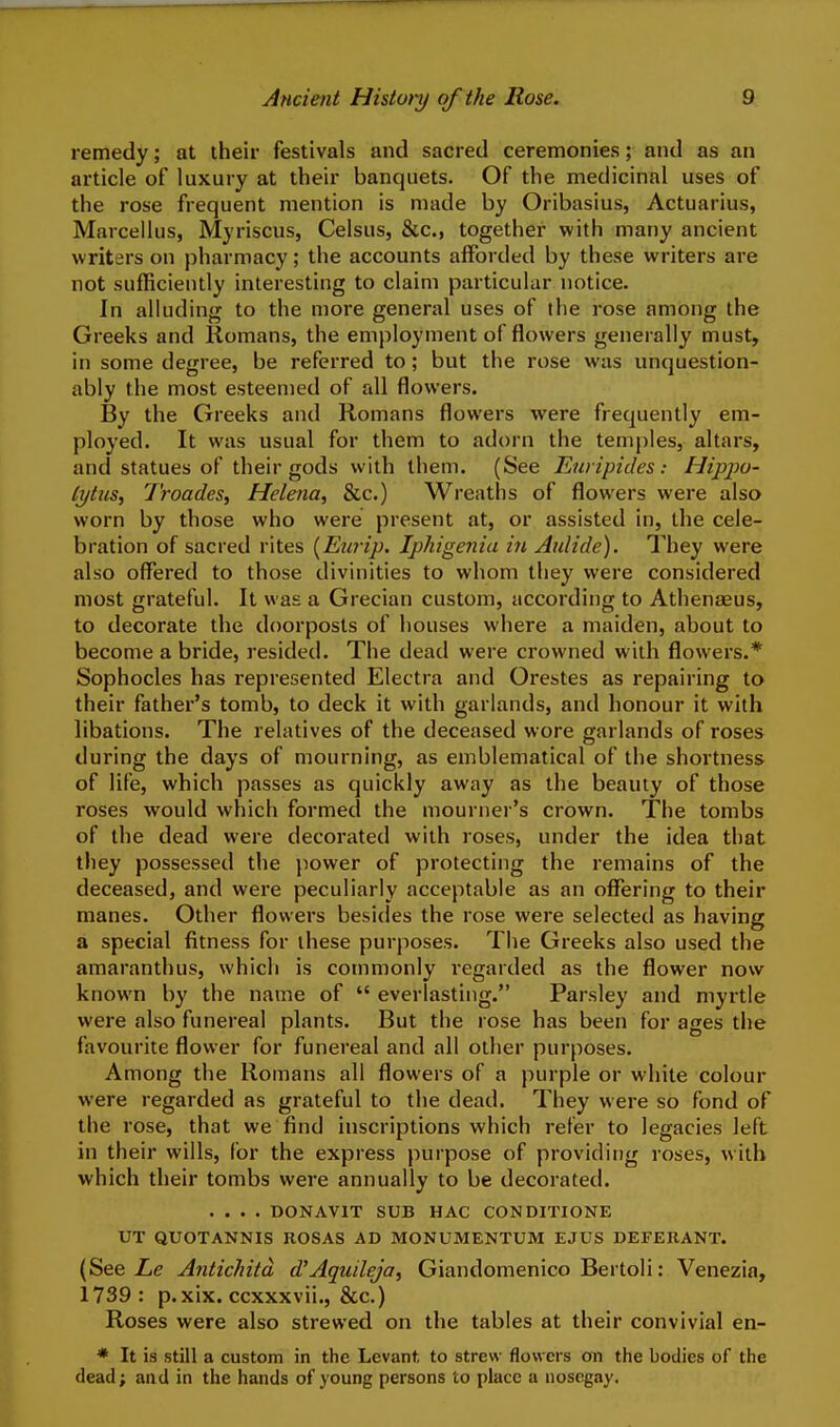 remedy; at their festivals and sacred ceremonies; and as an article of luxury at their banquets. Of the medicinal uses of the rose frequent mention is made by Oribasius, Actuarius, Marcellus, Myriscus, Celsus, &c., together with many ancient writers on pharmacy; the accounts afforded by these writers are not sufficiently interesting to claim particular notice. In alluding to the more general uses of the rose among the Greeks and Romans, the employment of flowers generally must, in some degree, be referred to; but the rose was unquestion- ably the most esteenied of all flowers. By the Greeks and Romans flowers were frequently em- ployed. It was usual for them to adorn the temples, altars, and statues of their gods with them. (See Euripides: Hippo- Cytus, Troades, Helena, &c.) Wreaths of flowers were also worn by those who were present at, or assisted in, the cele- bration of sacred rites [Eiaip. Iphigenia in Aulide). They were also offered to those divinities to whom they were considered most grateful. It was a Grecian custom, according to Athenaeus, to decorate the doorposts of houses where a maiden, about to become a bride, resided. The dead were crowned with flowers.* Sophocles has represented Electra and Orestes as repairing to their father's tomb, to deck it with garlands, and honour it with libations. The relatives of the deceased wore garlands of roses during the days of mourning, as emblematical of the shortness of life, which passes as quickly away as the beauty of those roses would which formed the mourner's crown. The tombs of the dead were decorated with roses, under the idea that they possessed the jiower of protecting the remains of the deceased, and were peculiarly acceptable as an offering to their manes. Other flowers besicles the rose were selected as having a special fitness for these purposes. The Greeks also used the amaranthus, which is commonly regarded as the flower now known by the name of  everlasting. Parsley and myrtle were also funereal plants. But the rose has been for ages the favourite flower for funereal and all other purposes. Among the Romans all flowers of a purple or white colour were regarded as grateful to the dead. They were so fond of the rose, that we find inscriptions which refer to legacies left in their wills, for the express purpose of providing roses, with which their tombs were annually to be decorated. .... DONAVIT SUB HAC CONDITIONE UT QUOTANNIS ROSAS AD MONUMENTUM EJUS DEFERANT. (See Antichitd d'AguileJa, Giandomenico Bertoli: Venezia, 1739: p.xix. ccxxxvii., &c.) Roses were also strewed on the tables at their convivial en- • It is still a custom in the Levant to strew flowers on the bodies of the dead; and in the hands of young persons to place a nosegay.