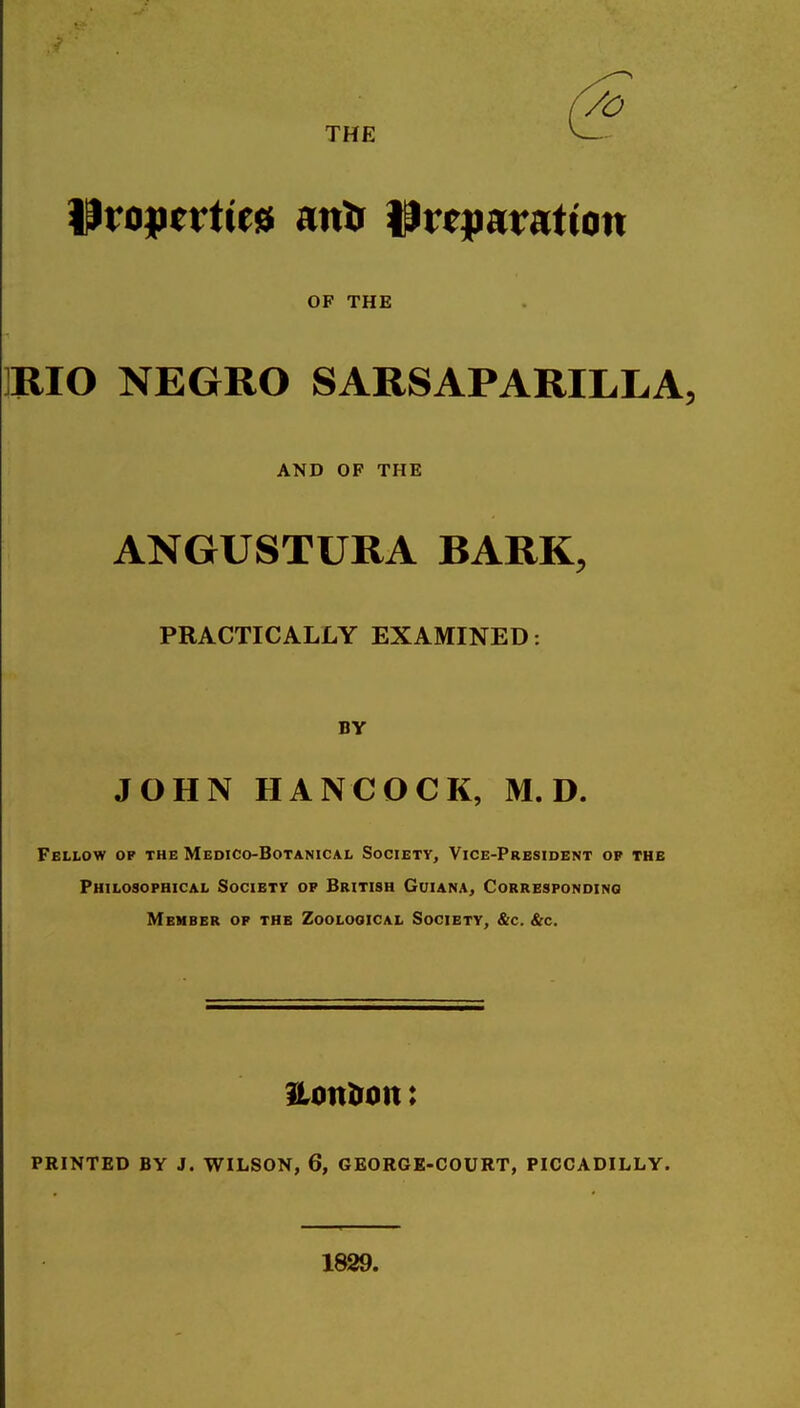 THE ^voptvtm anil Preparation OF THE ]IlIO NEGRO SARSAPARILLA, AND OP THE ANGUSTURA BARK, PRACTICALLY EXAMINED: BY JOHN HANCOCK, M. D. Fellow op the Medico-Botanical Society, Vice-President op the Philosophical Society op British Guiana, Corresponding Member op the Zoological Society, &c. &c. Honlrott: PRINTED BY J. WILSON, 6, GEORGK-COURT, PICCADILLY. 1829.