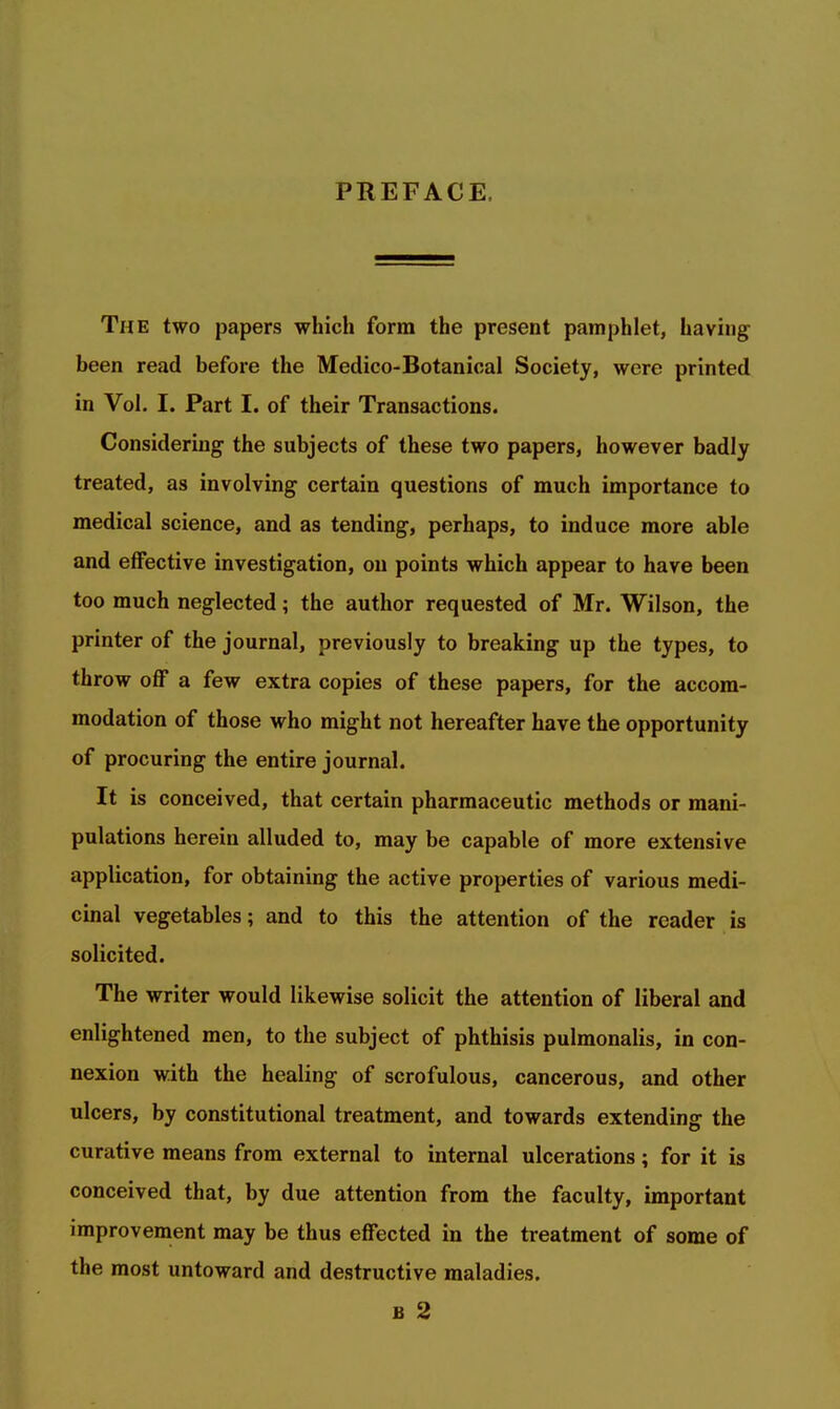 PREFACE, The two papers which form the present pamphlet, having been read before the Medico-Botanical Society, were printed in Vol. I. Part I. of their Transactions. Considering the subjects of these two papers, however badly treated, as involving certain questions of much importance to medical science, and as tending, perhaps, to induce more able and effective investigation, on points which appear to have been too much neglected; the author requested of Mr. Wilson, the printer of the journal, previously to breaking up the types, to throw off a few extra copies of these papers, for the accom- modation of those who might not hereafter have the opportunity of procuring the entire journal. It is conceived, that certain pharmaceutic methods or mani- pulations herein alluded to, may be capable of more extensive application, for obtaining the active properties of various medi- cinal vegetables; and to this the attention of the reader is solicited. The writer would likewise solicit the attention of liberal and enlightened men, to the subject of phthisis pulmonalis, in con- nexion with the healing of scrofulous, cancerous, and other ulcers, by constitutional treatment, and towards extending the curative means from external to internal ulcerations; for it is conceived that, by due attention from the faculty, important improvement may be thus effected in the treatment of some of the most untoward and destructive maladies. B 2