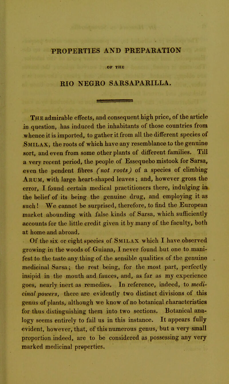 PROPERTIES AND PREPARATION OF THE RIO NEGRO SARSAPARILLA. The admirable effects, and consequent high price, of the article in question, has induced the inhabitants of those countries from whence it is imported, to gather it from all the different species of Smilax, the roots of which have any resemblance to the genuine sort, and even from some other plants of different families. Till a very recent period, the people of Essequebo mistook for Sarsa, even the pendent fibres (not roots J of a species of climbing Arum, with large heart-shaped leaves; and, however gross the error, I found certain medical practitioners there, indulging in the belief of its being the genuine drug, and employing it as such! We cannot be surprised, therefore, to find the European market abounding with false kinds of Sarsa, which sufficiently accounts for the little credit given it by many of the faculty, both at home and abroad. Of the six or eight species of Smilax which I have observed growing in the woods of Guiana, I never found but one to mani- fest to the taste any thing of the sensible qualities of the genuine medicinal Sarsa; the rest being, for the most part, perfectly insipid in the mouth and fauces, and, as far as my experience goes, nearly inert as remedies. In reference, indeed, to medi- cinal powers, there are evidently two distinct divisions of this genus of plants, although we know of no botanical characteristics for thus distinguishing them into two sections. Botanical ana- logy seems entirely to fail us in this instance. It appears fully evident, however, that, of this numerous genus, but a very small proportion indeed, are to be considered as possessing any very marked medicinal properties.