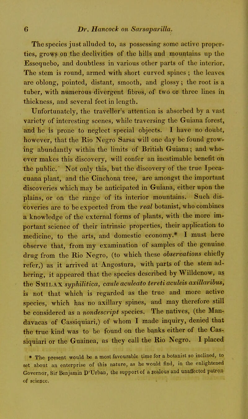 The species just alluded to, as possessing some active proper- ties, grows on the declivities of the hills and mountains up the Essequebo, and doubtless in various other parts of the interior. The stem is round, armed with short curved spines ; the leaves are oblong, pointed, distant, smooth, and glossy; the root is a tuber, with numerous divergent fibres, of two or three lines 'm, thickness, and several feet in length. Unfortunately, the traveller's attention is absorbed by a vast variety of interesting scenes, while traversing the Guiana forest, and he is prone to neglect special objects. I have no doubt, however, that the Rio Negro Sarsa will one day be found grow- ing abundantly within the limits of British Guiana; and who- ever makes this discovery, will confer an inestimable benefit on the public.' Not only this, but the discovery of the true Ipeca- cuana plant, and the Cinchona tree, are amongst the important discoveries which may be anticipated in Guiana, either upon the plains, or on the range of its interior mountains. Such dis- coveries are to be expected from the real botanist, who combines a knowledge of the external forms of plants, with the more im- portant science of their intrinsic properties, their application to medicine, to the arts, and domestic economy.* I must here observe that, from my examination of samples of the genuine drug from the Rio Negro, (to which these observations chiefly refer,) as it arrived at Angostura, with parts of the stem ad- hering, it appeared that the species described by Willdenow, as the S MI LAX syphilitica, caule aculeato tereti aculeis axillaribus, is not that which is regarded as the true and more active species, which has no axillary spines, and may therefore still be considered as a nondescript species. The natives, (the Man- davacas of Cassiquiari,) of whom I made inquiry, denied that the true kind was to be found on the banks either of the Cas- siquiari or the Guainea, as they call the Rio Negro. I placed ♦ The present would be a most favourable ^ipie for a botanist so inclined, to set about an enterprise of this nature, as he would find, in the enlightened Governor, Sir Benjamin D'Urban, the support of a zealous and unaffected patron of science.