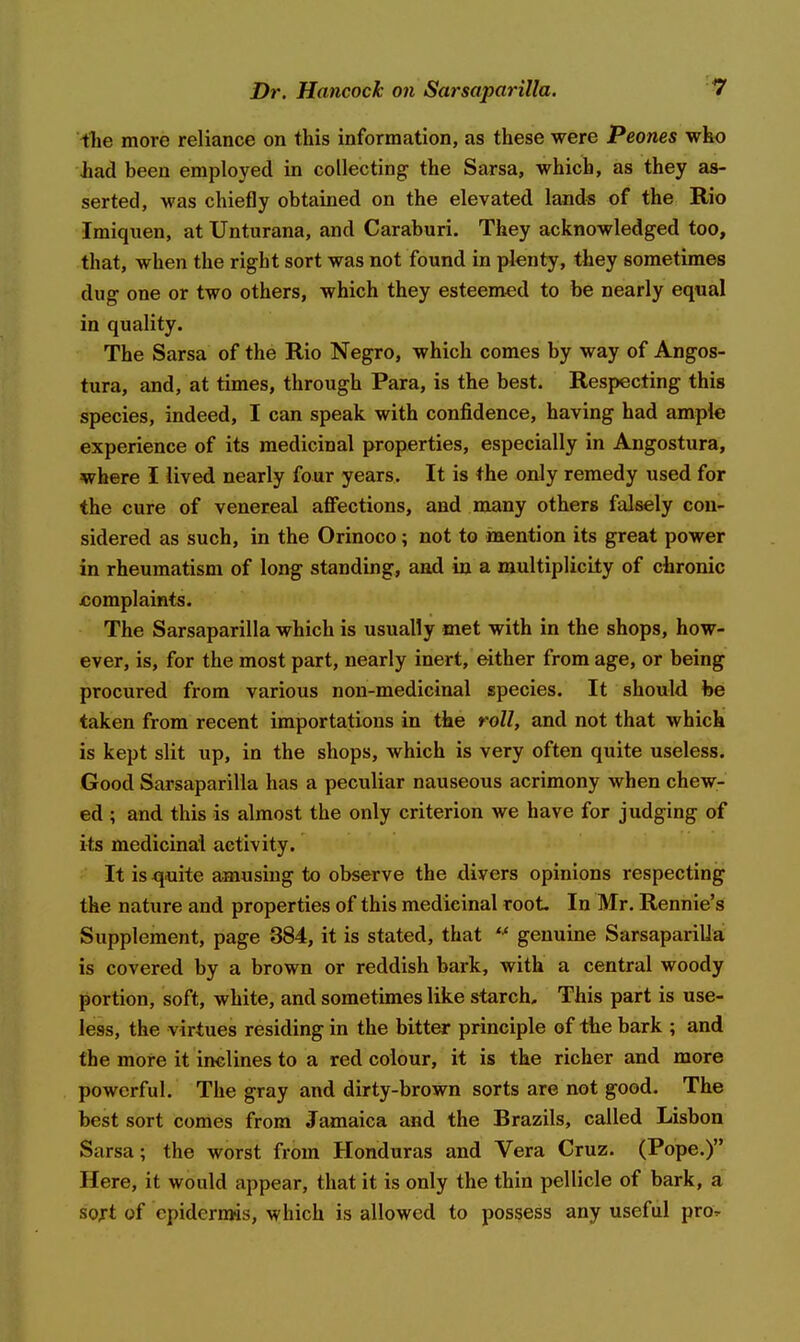 the more reliance on this information, as these were Peones who had been employed in collecting the Sarsa, which, as they as- serted, was chiefly obtained on the elevated lands of the Rio Imiquen, at Unturana, and Caraburi. They acknowledged too, that, when the right sort was not found in plenty, they sometimes dug one or two others, which they esteemed to be nearly equal in quality. The Sarsa of the Rio Negro, which comes by way of Angos- tura, and, at times, through Para, is the best. Respecting this species, indeed, I can speak with confidence, having had ample experience of its medicinal properties, especially in Angostura, where I lived nearly four years. It is the only remedy used for the cure of venereal affections, and many others falsely con- sidered as such, in the Orinoco; not to mention its great power in rheumatism of long standing, and in a multiplicity of chronic jcomplaints. The Sarsaparilla which is usually met with in the shops, how- ever, is, for the most part, nearly inert, either from age, or being procured from various non-medicinal species. It should be taken from recent importations in the roll, and not that which is kept slit up, in the shops, which is very often quite useless. Good Sarsaparilla has a peculiar nauseous acrimony when chew- ed ; and this is almost the only criterion we have for judging of its medicinal activity. ' It is qmte amusing to observe the divers opinions respecting the nature and properties of this medicinal root. In Mr. Ronnie's Supplement, page 384, it is stated, that genuine Sarsaparilla is covered by a brown or reddish bark, with a central woody portion, soft, white, and sometimes like starch. This part is use- less, the virtues residing in the bitter principle of the bark ; and the more it inclines to a red colour, it is the richer and more powerful. The gray and dirty-brown sorts are not good. The best sort comes from Jamaica and the Brazils, called Lisbon Sarsa; the worst from Honduras and Vera Cruz. (Pope.) Here, it would appear, that it is only the thin pellicle of bark, a soxt of epidermis, which is allowed to possess any useful pro^