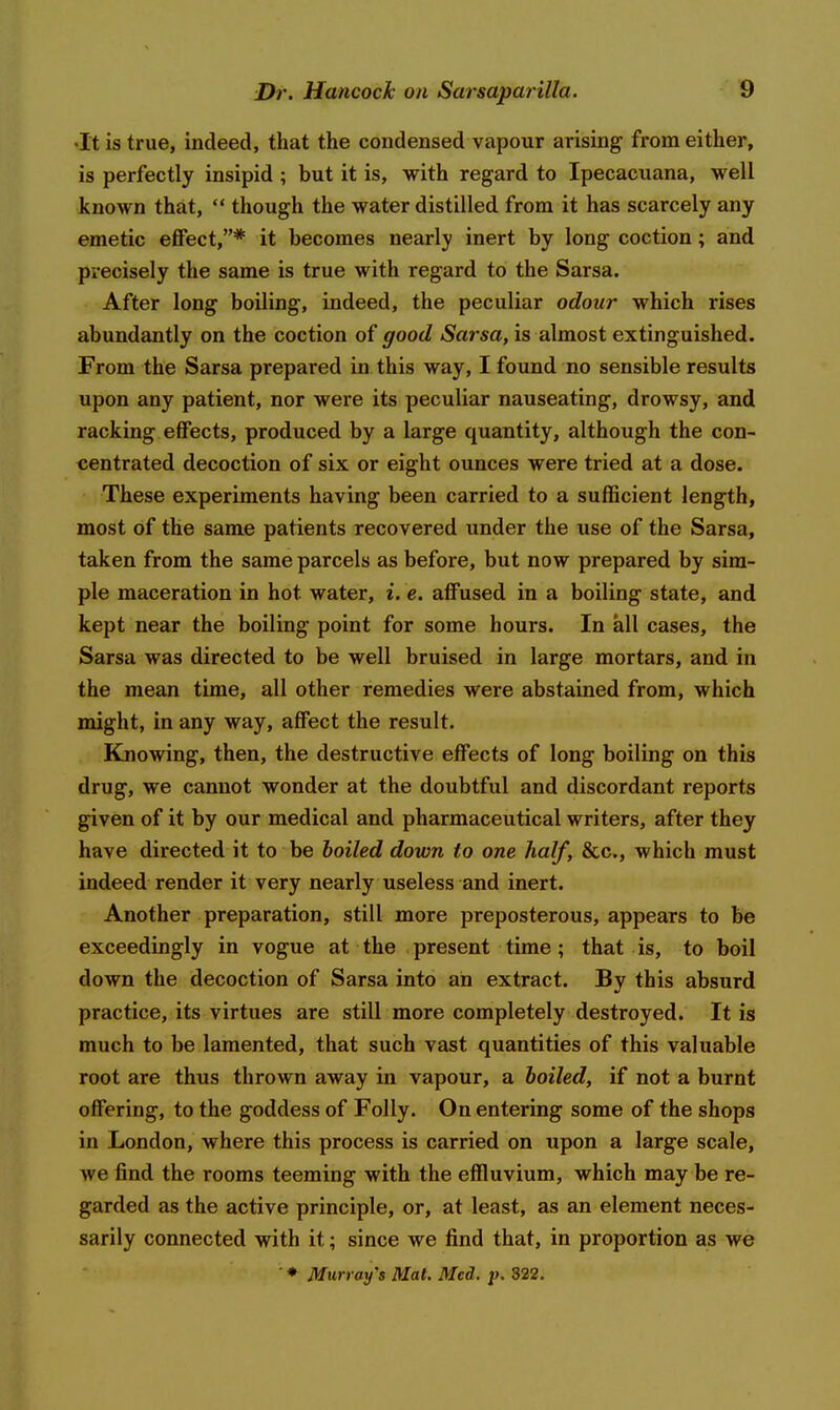 •It is true, indeed, that the condensed vapour arising from either, is perfectly insipid ; but it is, with regard to Ipecacuana, well known that,  though the water distilled from it has scarcely any emetic effect,* it becomes nearly inert by long coction; and precisely the same is true with regard to the Sarsa. After long boiling, indeed, the peculiar odour which rises abundantly on the coction of good Sarsa, is almost extinguished. From the Sarsa prepared in this way, I found no sensible results upon any patient, nor were its peculiar nauseating, drowsy, and racking effects, produced by a large quantity, although the con- centrated decoction of six or eight ounces were tried at a dose. These experiments having been carried to a sufficient length, most of the same patients recovered under the use of the Sarsa, taken from the same parcels as before, but now prepared by sim- ple maceration in hot water, i. e. affused in a boiling state, and kept near the boiling point for some hours. In all cases, the Sarsa was directed to be well bruised in large mortars, and in the mean time, all other remedies were abstained from, which might, in any way, affect the result. Knowing, then, the destructive effects of long boiling on this drug, we cannot wonder at the doubtful and discordant reports g^ven of it by our medical and pharmaceutical writers, after they have directed it to be boiled down to one half, &c., which must indeed render it very nearly useless and inert. Another preparation, still more preposterous, appears to be exceedingly in vogue at the present time ; that is, to boil down the decoction of Sarsa into an extract. By this absurd practice, its virtues are still more completely destroyed. It is much to be lamented, that such vast quantities of this valuable root are thus thrown away in vapour, a boiled, if not a burnt offering, to the goddess of Folly. On entering some of the shops in London, where this process is carried on upon a large scale, we find the rooms teeming with the effluvium, which may be re- garded as the active principle, or, at least, as an element neces- sarily connected with it; since we find that, in proportion as we ■ ♦ Murray's Mat. Med. p. 322.