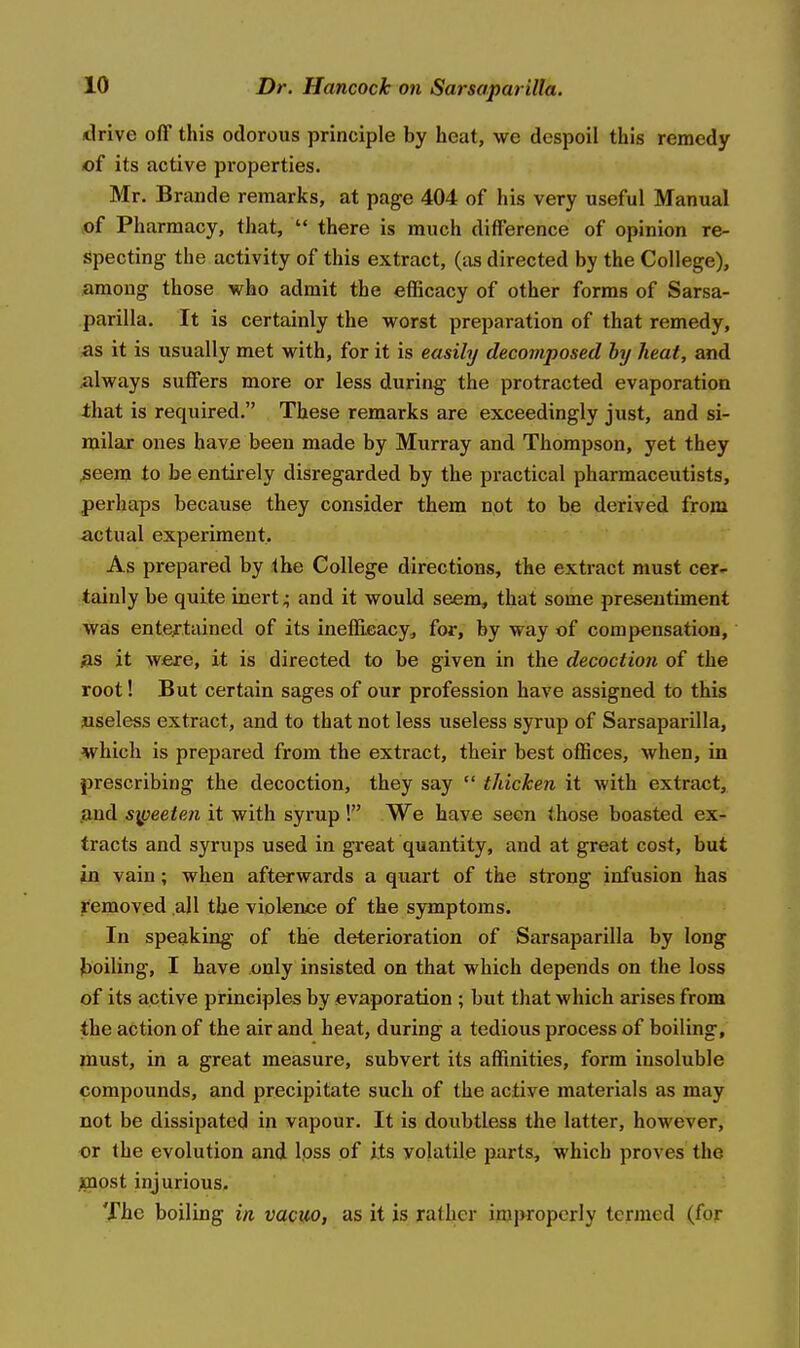 drive off this odorous principle by heat, we despoil this remedy of its active properties. Mr. Brande remarks, at page 404 of his very useful Manual f>i Pharmacy, that,  there is much difference of opinion re- specting the activity of this extract, (as directed by the College), among those who admit the efficacy of other forms of Sarsa- parilla. It is certainly the worst preparation of that remedy, ^s it is usually met with, for it is easily decomposed hy heat, and always suffers more or less during the protracted evaporation that is required. These remarks are exceedingly just, and si- milar ones have been made by Murray and Thompson, yet they ;seem to be entirely disregarded by the practical pharmaceutists, perhaps because they consider them not to be derived from -actual experiment. As prepared by the College directions, the extract must cer- tainly be quite inert ^ and it would seem, that some presentiment was entertained of its ineffieacy, for, by way of compensation, as it were, it is directed to be given in the decoction of the root! But certain sages of our profession have assigned to this useless extract, and to that not less useless syrup of Sarsaparilla, which is prepared from the extract, their best offices, when, in prescribing the decoction, they say  tJucken it with extract, jaud s\peeten it with syrup! We have seen those boasted ex- tracts and syrups used in great quantity, and at great cost, but in vain; when afterwards a quart of the strong infusion has removed all the violence of the symptoms. In speaking of the deterioration of Sarsaparilla by long boiling, I have only insisted on that which depends on the loss of its active principles by evaporation ; but that which arises from the action of the air and heat, during a tedious process of boiling, must, in a great measure, subvert its affinities, form insoluble compounds, and precipitate such of the active materials as may not be dissipated in vapour. It is doubtless the latter, however, or the evolution and loss of its volatile parts, which proves the ^nost injurious. The boiling in vacuo, as it is rather improperly termed (for