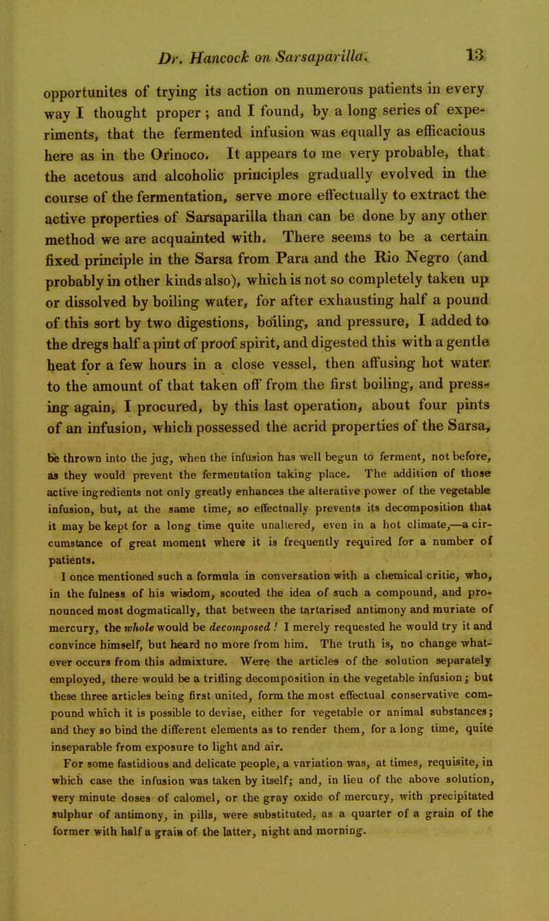 opportunites of trying its action on numerous patients in every way I thought proper ; and I found, by a long series of expe- riments, that the fermented infusion was equally as efficacious here as in the Orinoco. It appears to me very probable, that the acetous and alcoholic principles gradually evolved in the course of the fermentation, serve more effectually to extract the active properties of Sarsaparilla than can be done by any other method we are acquainted with. There seems to be a certain fixed principle in the Sarsa from Para and the Rio Negro (and probably in other kinds also), which is not so completely taken up or dissolved by boiling water, for after exhausting half a pound of this sort by two digestions, boiling, and pressure, I added to the dregs half a pint of proof spirit, and digested this with a gentle beat for a few hours in a close vessel, then affusing hot water to the amount of that taken off from the first boiling, and press«» ing again, I procured, by this last operation, about four pints of an infusion, which possessed the acrid properties of the Sarsa, be thrown into the jug, when the infusion has well begun to ferment, not before, as they would prevent the fermentation taking place. The addition of those active ingredients not only greatly enhances the alterative power of the vegetable infusion, but, at the same time, so effectually prevents its decomposition that it may be kept for a long time quite unallered, even in a hot climate,—a cir- cumstance of great moment where it is frequently required for a number of patients. I once mentioned such a formnla in conversation with a chemical critic, who, in the fulness of his wisdom, scouted the idea of such a compound, and pro- nounced most dogmatically, that between the te^rtarised antimony and muriate of mercury, the whole would be decomposed ! I merely requested he would try it and convince himself, but heard no more from him. The truth is, no change what- ever occurs from this admixture. Were the articles of the solution separately employed, there would be a trifling decomposition in the vegetable infusion j but these three articles being first united, form the most effectual conservative com- pound which it is possible to devise, either for vegetable or animal substances; and they so bind the different elements as to render them, for a long time, quite inseparable from exposure to light and air. For some fastidious and delicate people, a variation was, at times, requisite, iu which case the infusion was taken by itself; and, in lieu of the above solution, very minute doses of calomel, or the gray oxide of mercury, with precipitated sulphur of antimony, in pills, were substituted, as a quarter of a grain of the former with half a grain of the latter, night and morning.