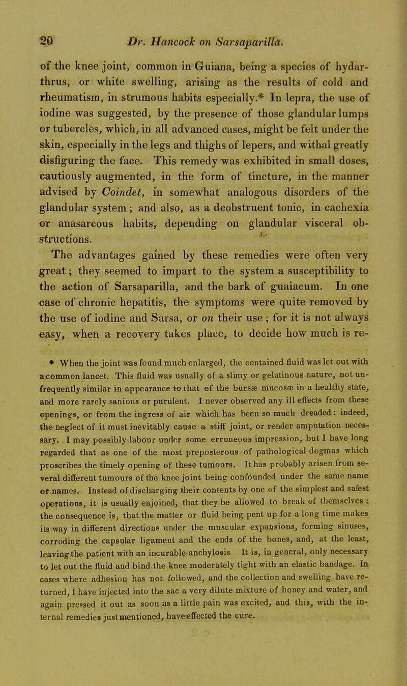 of the knee joint, common in Guiana, being a species of hydar- tlirus, or white swelling, arising as the results of cold and rheumatism, in strumous habits especially.* In lepra, the use of iodine was suggested, by the presence of those glandular lumps or tubercles, which, in all advanced cases, might be felt under the skin, especially in the legs and thighs of lepers, and withal greatly disfiguring the face. This remedy was exhibited in small doses> cautiously augmented, in the form of tincture, in the manner advised by Coindet, in somewhat analogous disorders of the glandular system; and also, as a deobstruent tonic, in cachexia or anasarcous habits, depending on glandular visceral ob- structions. '■' The advantages gained by these remedies were often very great; they seemed to impart to the system a susceptibility to the action of Sarsaparilla, and the bark of guaiacum. In one case of chronic hepatitis, the symptoms were quite removed by the use of iodine and Sarsa, or on their use; for it is not always easy, when a recovery takes place, to decide how much is re- ♦ When the joint was found much enlarged, the contained fluid was let out with a common lancet. This fluid was usually of a slimy or gelatinous nature, not un- frequently similar in appearance to that of the bursee mucosae in a healthy state, and more rarely sanious or purulent. I never observed any ill effects from these openings, or from the ingress of air which has been so much dreaded: indeed, the neglect of it must inevitably cause a stiff joint, or render amputation neces- sary, I may possibly labour under some erroneous impression, but I have long regarded that as one of the most preposterous of pathological dogmas which proscribes the timely opening of these tumours. It has probably arisen from se- veral different tumours of the knee joint being confounded under the same name or names. Instead of discharging their contents by one of the simplest and safest operations, it is usually enjoined, that they be allowed to break of themselves : the consequence is, that the matter or fluid being pent up for a long time makes its way in different directions under the muscular expansions, forming sinuses, corroding the capsular ligament and the ends of the bones, and, at the least, leaving the patient with an incurable anchylosis It is, in general, only necessary to let out the fluid and bind the knee moderately tight with an elastic bandage. In cases where adhesion has not followed, and the collection and swelling have re- turned, I have injected into the sac a very dilute mixture of honey and water, and again pressed it out as soon as a little pain was excited, and thiSj with the in- ternal remedies just mentioned, haveeffected the cure.