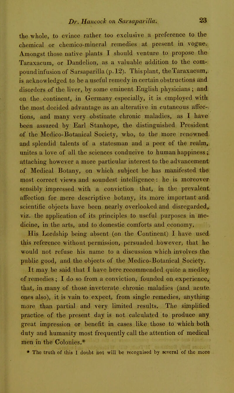 the whole, to evince rather too exclusive a preference to the chemical or chemico-mineral remedies at present in vogue^ Amongst those native plants I shoixld venture to propose the Taraxacum, or Dandelion, as a valuable addition to the com-, pound infusion of Sarsaparilla (p. 12). This plant, the Taraxacum,, is acknowledged to be a useful remedy in certain obstructions and disorders of the liver, by some eminent English physicians; and on the continent, in Germany especially, it is employed with the most decided advantage as an alterative in cutaneous affec-) tions, and many very obstinate chronic maladies, as I have been assured by Earl Stanhope, the distinguished President of the Medico-Botanical Society, who, to the more renowned and splendid talents of a statesman and a peer of the realm, unites a love of all the sciences conducive to human happiness; attaching however a more particular interest to the advancement of Medical Botany, on which subject he has manifested the most correct views and soundest intelligence : he is moreover sensibly impressed with a conviction that, in the prevalent, affection for mere descriptive botany, its more important and scientific objects have been nearly overlooked and disregarded, viz. the application of its principles to useful purposes in me- dicine, in the arts, and to domestic comforts and economy. His Lordship being absent (on the Continent) I have used this reference without permission, persuaded however, that he would not refuse his name to a discussion which involves the public good, and the objects of the Medico-Botanical Society. It may be said that I have here recommended quite a medley of remedies; I do so from a conviction, founded on experience, that, in many of those inveterate chronic maladies (and acute, ones also), it is vain to expect> from single remedies, anything, more than partial and very limited results. The simplified practice of the present day is not calculated to produce any great impression or benefit in cases like those to which both duty and humanity most frequently call the attention of medical men in the Colonies.* * The truth of this I doubt not will be recognised by several of the more