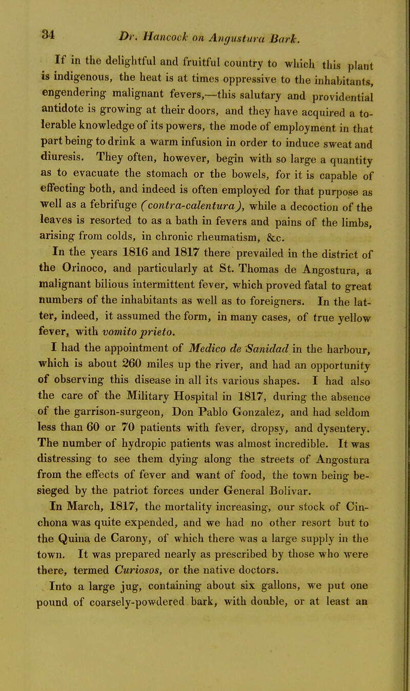 If in the delightful and fruitful country to which this plant is indigenous, the heat is at times oppressive to the inhabitants, engendering malignant fevers,—this salutary and providential antidote is growing at their doors, and they have acquired a to- lerable knowledge of its powers, the mode of employment in that part being to drink a warm infusion in order to induce sweat and diuresis. They often, however, begin with so large a quantity as to evacuate the stomach or the bowels, for it is capable of elfecting both, and indeed is often employed for that purpose as well as a febrifuge (contra-calentura), while a decoction of the leaves is resorted to as a bath in fevers and pains of the limbs, arising from colds, in chronic rheumatism, &c. In the years 1816 and 1817 there prevailed in the district of the Orinoco, and particularly at St. Thomas de Angostura, a malignant bilious intermittent fever, which proved fatal to great numbers of the inhabitants as well as to foreigners. In the lat- ter, indeed, it assumed the form, in many cases, of true yellow fever, with vomito prieto. I had the appointment of Medico de Sanidad in the harbour, which is about 260 miles up the river, and had an opportunity of observing this disease in all its various shapes. I had also the care of the Military Hospital in 1817, during the absence of the garrison-surgeon, Don Pablo Gonzalez, and had seldom less than 60 or 70 patients with fever, dropsy, and dysentery. The number of hydropic patients was almost uicredible. It was distressing to see them dying along the streets of Angostura from the effects of fever and want of food, the town being be- sieged by the patriot forces under General Bolivar. In March, 1817, the mortality increasing, our stock of Cin- chona was quite expended, and we had no other resort but to the Quiua de Carony, of which there was a large supply in the town. It was prepared nearly as prescribed by those who were there, termed Curiosos, or the native doctors. Into a large jug, containing about six gallons, ■w^e put one pound of coarsely-powdered bark, with doable, or at least ao