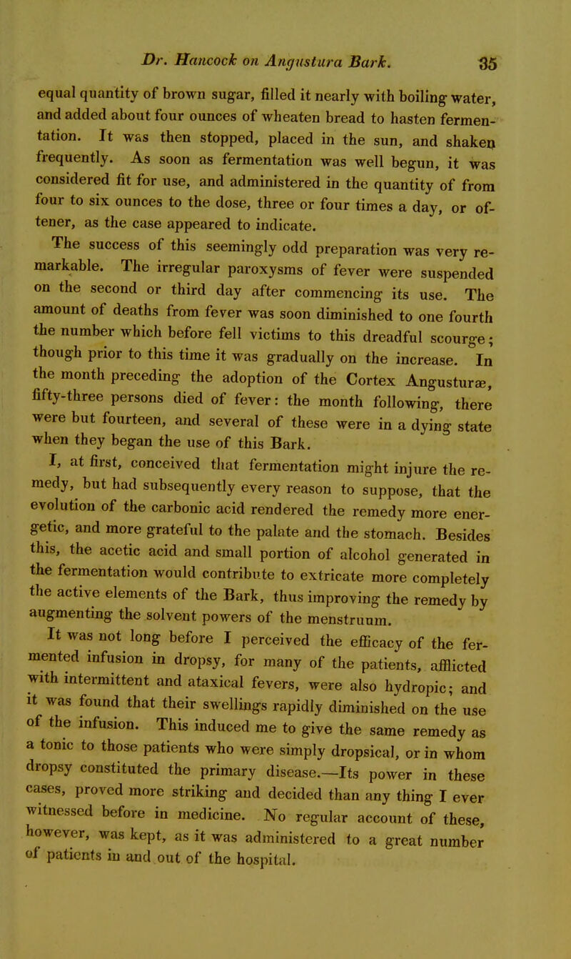 equal quantity of brown sugar, filled it nearly with boiling water, and added about four ounces of wh eaten bread to hasten fermen- tation. It was then stopped, placed in the sun, and shakeo frequently. As soon as fermentation was well begun, it was considered fit for use, and administered in the quantity of from four to six ounces to the dose, three or four times a day, or of- tener, as the case appeared to indicate. The success of this seemingly odd preparation was very re- markable. The irregular paroxysms of fever were suspended on the second or third day after commencing its use. The amount of deaths from fever was soon diminished to one fourth the number which before fell victims to this dreadful scourge; though prior to this time it was gradually on the increase. In the month preceding the adoption of the Cortex Angusturs, fifty-three persons died of fever: the month following, there were but fourteen, and several of these were in a dying state when they began the use of this Bark. I, at first, conceived that fermentation might injure the re- medy, but had subsequently every reason to suppose, that the evolution of the carbonic acid rendered the remedy more ener- getic, and more grateful to the palate and the stomach. Besides this, the acetic acid and small portion of alcohol generated in the fermentation would contribute to extricate more completely the active elements of the Bark, thus improving the remedy by augmenting the solvent powers of the menstruum. It was not long before I perceived the efiicacy of the fer- mented infusion in dropsy, for many of the patients, afflicted with mtermittent and ataxical fevers, were also hydropic; and It was found that their swellings rapidly diminished on the use of the infusion. This induced me to give the same remedy as a tonic to those patients who were simply dropsical, or in whom dropsy constituted the primary disease.—Its power in these cases, proved more striking and decided than any thing I ever witnessed before in medicine. No regular account of these, however, was kept, as it was administered to a great number of patients in and out of the hospital.