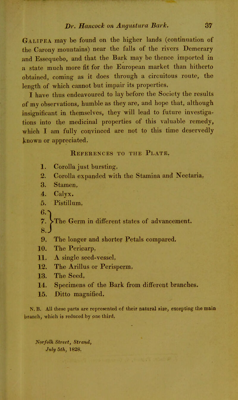 Galipea may be found on the higher lands (continuation of the Carony mountains) near the falls of the rivers Demerary and Essequebo, and that the Bark may be thence imported in a state much more fit for the European market than hitherto obtained, coming as it does through a circuitous route, the length of which cannot but impair its properties. I have thus endeavoured to lay before the Society the results of my observations, humble as they are, and hope that, although insignificant in themselves, they will lead to future investiga- tions into the medicinal properties of this valuable remedy, which I am fully convinced are not to this time deservedly Jcnown or appreciated. References to the Plate. 1. Corolla just bursting. 2. Corolla expanded with the Stamina and Nectaria. 3. Stamen, 4. Calyx. 5. Pistillum. *' l . . 7. >The Germ in different states of advancement. 8. J 9. The longer and shorter Petals compared. 10. The Periparp, 11. A single seed-vessel. 12. The Arillus or Perisperm. 13. The Seed. 14. Specimens of the Bark firom different branches. 15. Ditto magnified. N. B. All these parts are represented of their natural size, excepting the main branch, which is reduced by one third. Norfolk Street, Strand, July 5th, 1828.