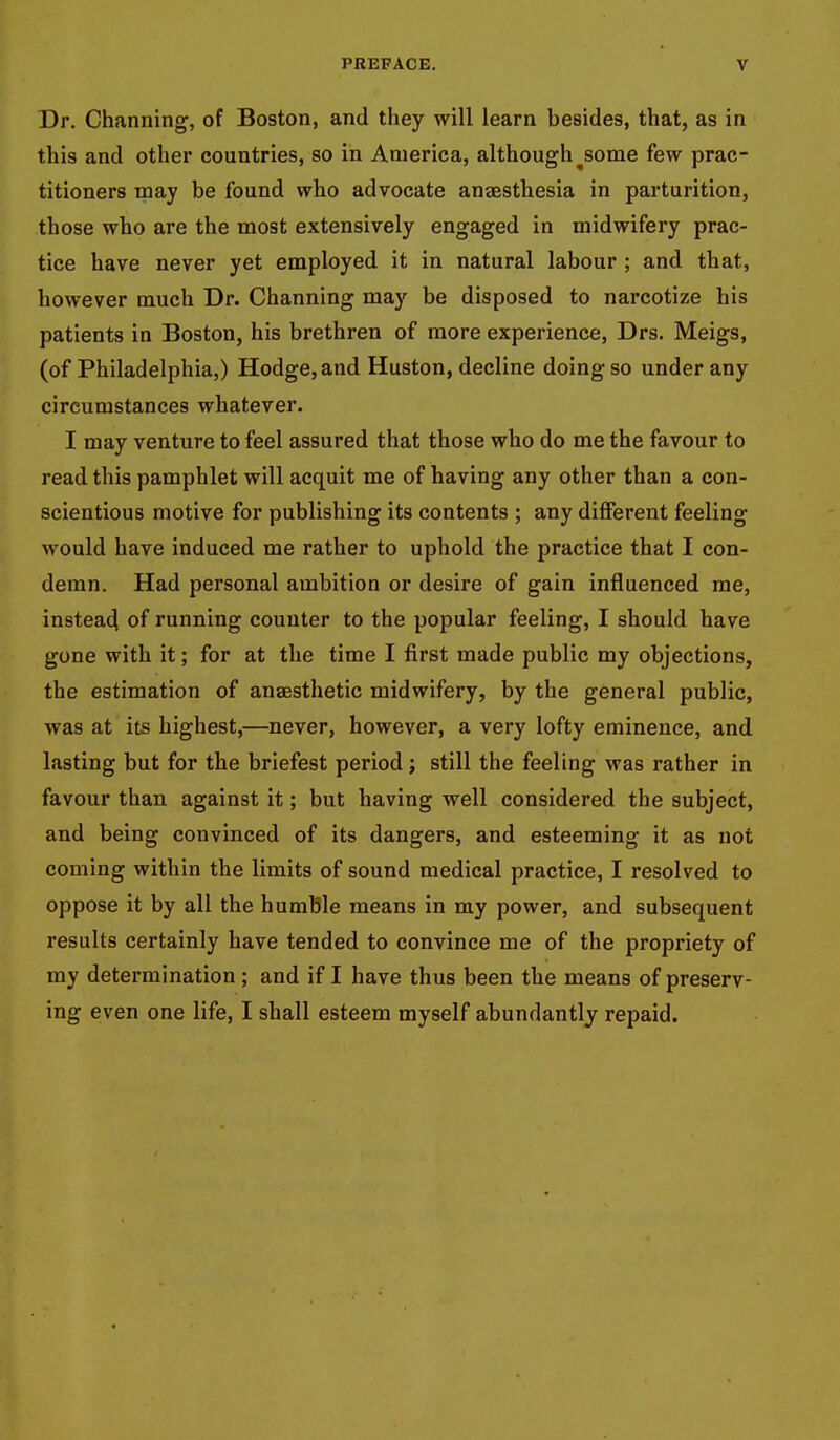 Dr. Channing, of Boston, and they will learn besides, that, as in this and other countries, so in America, although^some few prac- titioners may be found who advocate anaesthesia in parturition, those who are the most extensively engaged in midwifery prac- tice have never yet employed it in natural labour ; and that, however much Dr. Channing may be disposed to narcotize his patients in Boston, his brethren of more experience, Drs. Meigs, (of Philadelphia,) Hodge, and Huston, decline doing so under any circumstances whatever. I may venture to feel assured that those who do me the favour to read this pamphlet will acquit me of having any other than a con- scientious motive for publishing its contents ; any different feeling would have induced me rather to uphold the practice that I con- demn. Had personal ambition or desire of gain influenced me, instead of running counter to the popular feeling, I should have gone with it; for at the time I first made public my objections, the estimation of anaesthetic midwifery, by the general public, was at its highest,—never, however, a very lofty eminence, and lasting but for the briefest period; still the feeling was rather in favour than against it; but having well considered the subject, and being convinced of its dangers, and esteeming it as not coming within the limits of sound medical practice, I resolved to oppose it by all the humble means in my power, and subsequent results certainly have tended to convince me of the propriety of my determination ; and if I have thus been the means of preserv- ing even one life, I shall esteem myself abundantly repaid.