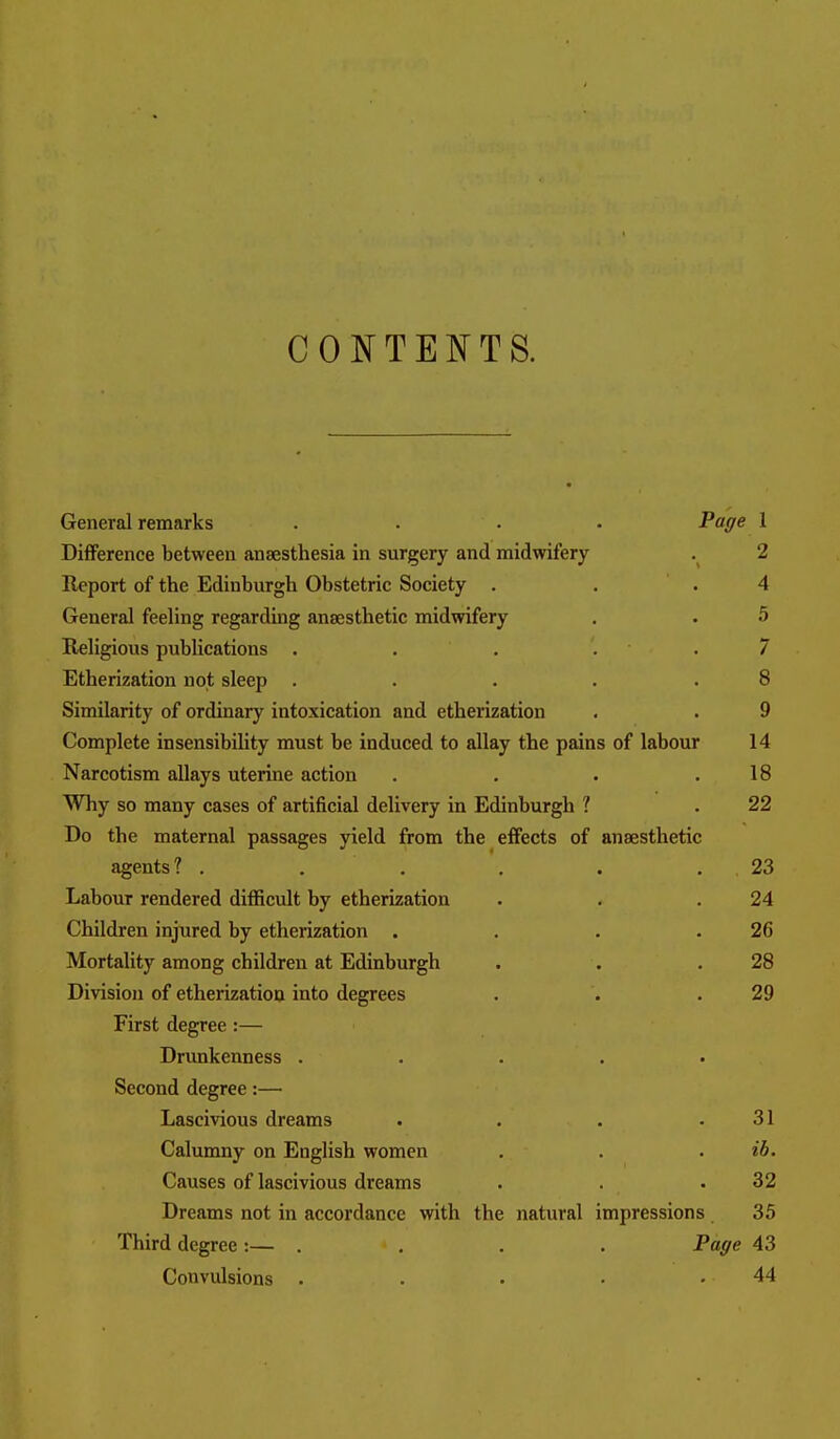 COI^TENTS. General remarks .... Page 1 Difference between anaesthesia in surgery and midwifery . 2 Report of the Edinburgh Obstetric Society . . .4 General feeling regarding anaesthetic midwifery . . 5 Religious publications . . . . . 7 Etherization not sleep . . . . .8 Similarity of ordinary intoxication and etherization . . 9 Complete insensibility must be induced to allay the pains of labour 14 Narcotism allays uterine action . . . .18 Why so many cases of artificial delivery in Edinburgh ? . 22 Do the maternal passages yield from the effects of anaesthetic agents? . . . . . . 23 Labour rendered difficult by etherization . . .24 Children injured by etherization . . . .26 Mortality among children at Edinburgh . . .28 Division of etherization into degrees . . .29 First degree:— Drimkenness . . . . • Second degree:— Lascivious dreams . . . .31 Calumny on English women . . . ib. Causes of lascivious dreams . . .32 Dreams not in accordance with the natural impressions 35 Third degree:— . . . . Page 43 Convulsions . . . • .44