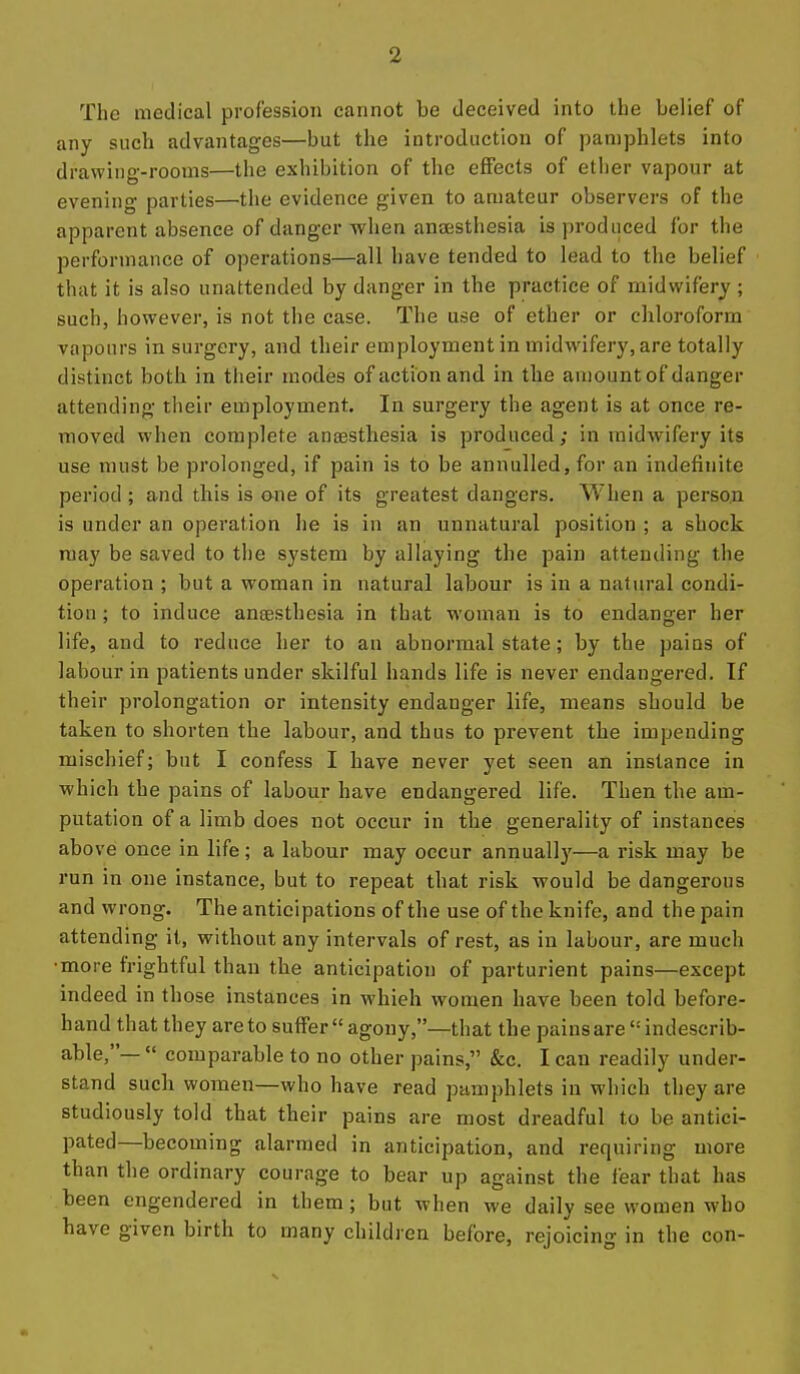 The medical profession cannot be deceived into the belief of any such advantages—but the introduction of pamphlets into drawing-rooms—the exhibition of the effects of ether vapour at evening parties—the evidence given to amateur observers of the apparent absence of danger when anaesthesia is produced for the performance of operations—all have tended to lead to the belief that it is also unattended by danger in the practice of midwifery ; such, however, is not the case. The use of ether or chloroform vapours in surgery, and their employment in midwifery, are totally distinct both in their modes of action and in the amount of danger attending their employment. In surgery the agent is at once re- moved when complete ansBStliesia is produced; in midwifery its use must be prolonged, if pain is to be annulled, for an indefinite period ; and this is ene of its greatest dangers. When a person is under an operation he is in an unnatural position ; a shock may be saved to the system by allaying the pain attending the operation ; but a woman in natural labour is in a natural condi- tion ; to induce antesthesia in that woman is to endanger her life, and to reduce her to an abnormal state; by the pains of labour in patients under skilful hands life is never endangered. If their prolongation or intensity endanger life, means should be taken to shorten the labour, and thus to prevent the impending mischief; but I confess I have never yet seen an instance in which the pains of labour have endangered life. Then the am- putation of a limb does not occur in the generality of instances above once in life; a labour may occur annually—a risk may be run in one instance, but to repeat that risk would be dangerous and wrong. The anticipations of the use of the knife, and the pain attending it, without any intervals of rest, as in labour, are much •more frightful than the anticipation of parturient pains—except indeed in those instances in whieh women have been told before- hand that they are to suffer agony,—that the pains are indescrib- able,—  comparable to no other pains, &c. I can readily under- stand sucli women—who have read pamphlets in which they are studiously told that their pains are most dreadful to be antici- pated—becoming alarmed in anticipation, and requiring more than the ordinary courage to bear up against the fear that has been engendered in them; but when we daily see women who have given birth to many children before, rejoicing in the con-