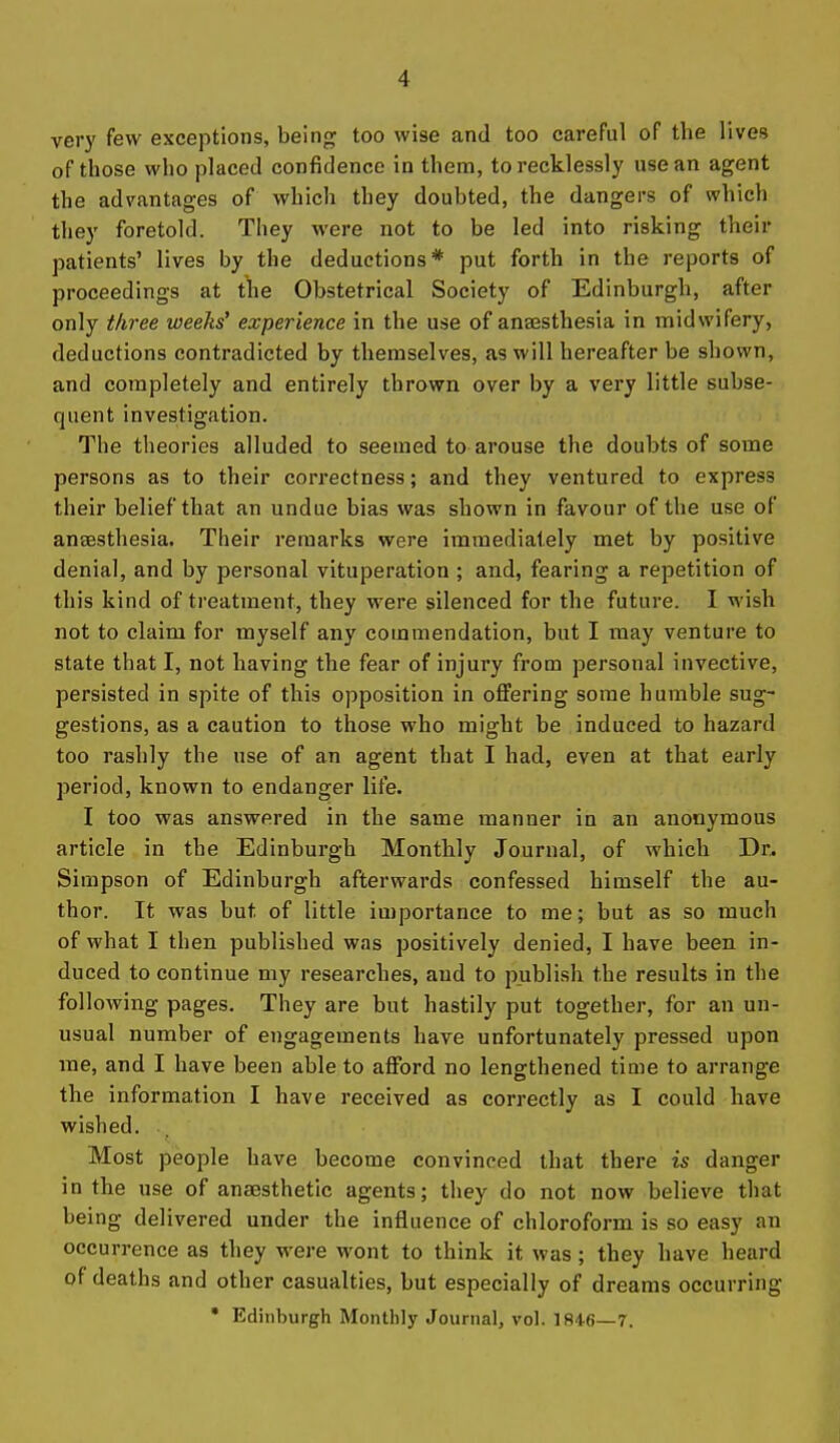 very few exceptions, being too wise and too careful of the lives of those who placed confidence in them, to recklessly use an agent the advantages of which they doubted, the dangers of which they foretold. They were not to be led into risking their patients' lives by the deductions* put forth in the reports of proceedings at tlie Obstetrical Society of Edinburgh, after only three weeks' experience in the use of anaesthesia in midwifery, deductions contradicted by themselves, as will hereafter be shown, and completely and entirely thrown over by a very little subse- quent investigation. The theories alluded to seemed to arouse the doubts of some persons as to their correctness; and they ventured to express their belief that an undue bias was shown in favour of the use of anaesthesia. Their remarks were immediately met by positive denial, and by personal vituperation ; and, fearing a repetition of this kind of treatment, they were silenced for the future. I wish not to claim for myself any commendation, but I may venture to state that I, not having the fear of injury from personal invective, persisted in spite of this opposition in oflfering some humble sug- gestions, as a caution to those who might be induced to hazard too rashly the use of an agent that I had, even at that early period, known to endanger life. I too was answered in the same manner in an anonymous article in the Edinburgh Monthly Journal, of which Dr. Simpson of Edinburgh afterwards confessed himself the au- thor. It was but of little importance to me; but as so much of what I then published was positively denied, I have been in- duced to continue my researches, and to publish the results in the following pages. They are but hastily put together, for an un- usual number of engagements have unfortunately pressed upon me, and I have been able to afford no lengthened time to arrange the information I have received as correctly as I could have wished. Most people have become convinced that there is danger in the use of anaesthetic agents; they do not now believe that being delivered under the influence of chloroform is so easy an occurrence as they were wont to think it was ; they have heard of deaths and other casualties, but especially of dreams occurring • Edinburgh Monthly Journal, vol. 1846—7.