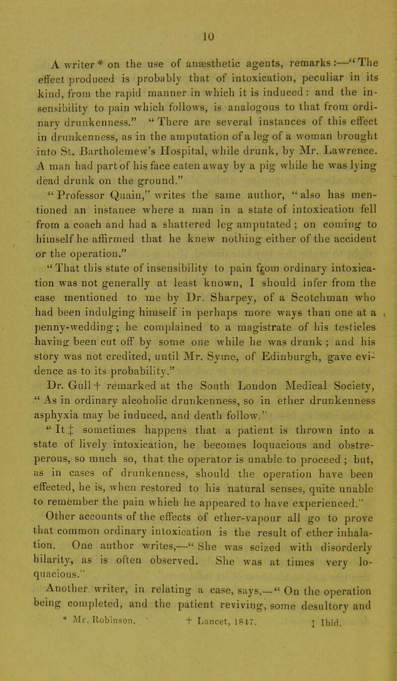 A writer* on the use of anaesthetic agents, remarks:—The effect produced is probably that of intoxication, peculiar in its kind, from the rapid manner in which it is induced : and tlie in- sensibility to pain which follows, is analogous to that from ordi- nary drunkenness.  There are several instances of this effect in drunkenness, as in the amputation ofalegof a woman brought into St. Bartholeraew's Hospital, while drunk, by Mr. Lawrence. A man had part of his face eaten away by a pig while he was lying dead drunk on the ground.  Professor Quaiu, writes the same author,  also has men- tioned an instance where a man in a state of intoxication fell from a coach and had a shattered leg amputated ; on coming to himself he affirmed that he knew nothing either of the accident or the operation.  That this state of insensibility to pain f£om ordinary intoxica- tion was not generally at least known, I should infer from the case mentioned to me by Dr. Sharpey, of a Scotchman who had been indulging himself in perhaps more ways than one at a penny-wedding; he complained to a magistrate of his testicles bavins: been cut off by some one while he was drunk ; and his story was not credited, until Mr. Syme, of Edinburgh, gave evi- dence as to its probability. Dr. Gull t remarked at the South Loudon Medical Society,  As in ordinary alcoholic drunkenness, so in ether drunkenness asphyxia may be induced, and death follow.  It J sometimes happens that a patient is thrown into a state of lively intoxication, he becomes loquacious and obstre- perous, so much so, that the operator is unable to proceed ; but, as in cases of drunkenness, should the operation have been effected, he is, when restored to his natural senses, quite unable to remember the pain which he appeared to have experienced. Other accounts of the effects of ether-vapour all go to prove that common ordinary intoxication is the result of ether inhala- tion. One author writes,— She was seized with disorderly hilarity, as is often observed. She was at times very lo- quacious. Another writer, in relating a case, says,— Ou the operation being completed, and the patient reviving, some desultory and * Ml-. Robinson. ' t Lancet, 1847. J Ibid.