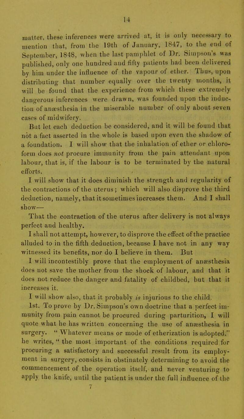 matter, these inferences were arrived at, it is only necessary to mention that, from the 19th of January, 1847, to the end of September, 1848, when the last pamphlet of Dr. Simpson's was published, only one hundred and fifty patients had been delivered by him under the influence of the vapour of ether. Thus, upon distributing that number equally over the twenty months, it will be found that the experience from which these extremely dangerous inferences were drawn, was founded upon the induc- tion of anaesthesia in the miserable number of only about seven cases of midwifery. But let each deduction be considered, and it will be found that not a fact asserted in the whole is based upon even the shadow of a foundation. I will show that the inhalation of ether or chloro- form does not procure immunity from the pain attendant upon labour, that is, if the labour is to be terminated by the natural efibrts. I will show that it does diminish the strength and regularity of the contractions of the uterus; which will also disprove the third deduction, namely, that it sometimes increases them. And I shall show— That the contraction of the uterus after delivery is not always perfect and healthy. I shall not attempt, however, to disprove the eflPect of the practice alluded to in the fifth deduction, because I have not in any way witnessed its benefits, nor do I believe in them. But I will incontestibly prove that the employment of anaesthesia does not save the mother from the shock of labour, and that it does not reduce the danger and fatality of childbed, but that it increases it. I will show also, that it probably is injurious to the child. 1st. To prove by Dr. Simpson's own doctrine that a perfect im- munity from pain cannot be procured during parturition, I will quote what he has written concerning the use of anaesthesia in surgery.  Whatever means or mode of etherization is adopted, he writes,  the most important of the conditions required for procuring a satisfactory and successful result from its employ- ment in surgery, consists in obstinately determining to avoid the commencement of the operation itself, and never venturing to apply the knife, until the patient is under the full influence of the