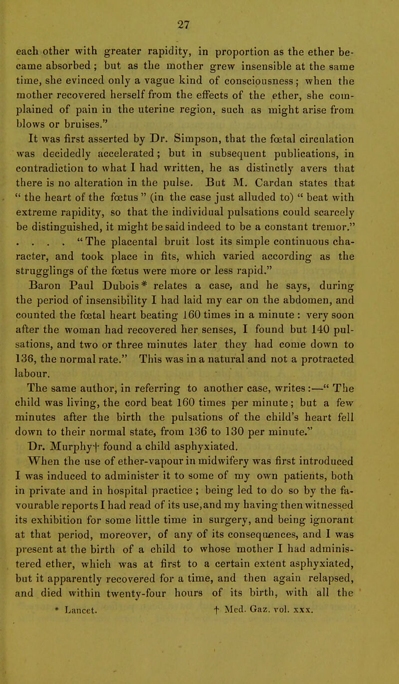 each other with greater rapidity, in proportion as the ether be- came absorbed ; but as the mother grew insensible at the same time, she evinced only a vague kind of consciousness; when the mother recovered herself from the effects of the ether, she com- plained of pain in the uterine region, such as might arise from blows or bruises. It was first asserted by Dr. Simpson, that the foetal circulation was decidedly accelerated; but in subsequent publications, in contradiction to what I had written, he as distinctly avers that there is no alteration in the pulse. But M. Cardan states that  the heart of the foetus  (in the case just alluded to)  beat with extreme rapidity, so that the individual pulsations could scarcely be distinguished, it might be said indeed to be a constant tremor. . . . . The placental bruit lost its simple continuous cha- racter, and took place in fits, which varied according as the strugglings of the foetus were more or less rapid. Baron Paul Dubois* relates a case, and he says, during the period of insensibility I had laid my ear on the abdomen, and counted the foetal heart beating 160 times in a minute : very soon after the woman had recovered her senses, I found but 140 pul- sations, and two or three minutes later they had come down to 136, the normal rate. This was in a natural and not a protracted labour. The same author, in referring to another case, writes :— The child was living, the cord beat 160 times per minute; but a few minutes after the birth the pulsations of the child's heart fell down to their normal state, from 136 to 130 per minute. Dr. Murphyt found a child asphyxiated. When the use of ether-vapour in midwifery was first introduced I was induced to administer it to some of my own patients, both in private and in hospital practice ; being led to do so by the fa- vourable reports I had read of its use,and my having then witnessed its exhibition for some little time in surgery, and being ignorant at that period, moreover, of any of its consequences, and I was present at the birth of a child to whose mother I had adminis- tered ether, which was at first to a certain extent asphyxiated, but it apparently recovered for a time, and then again relapsed, and died within twenty-four hours of its birth, with all the * Lancet. t Med. Gaz. vol. xxx.