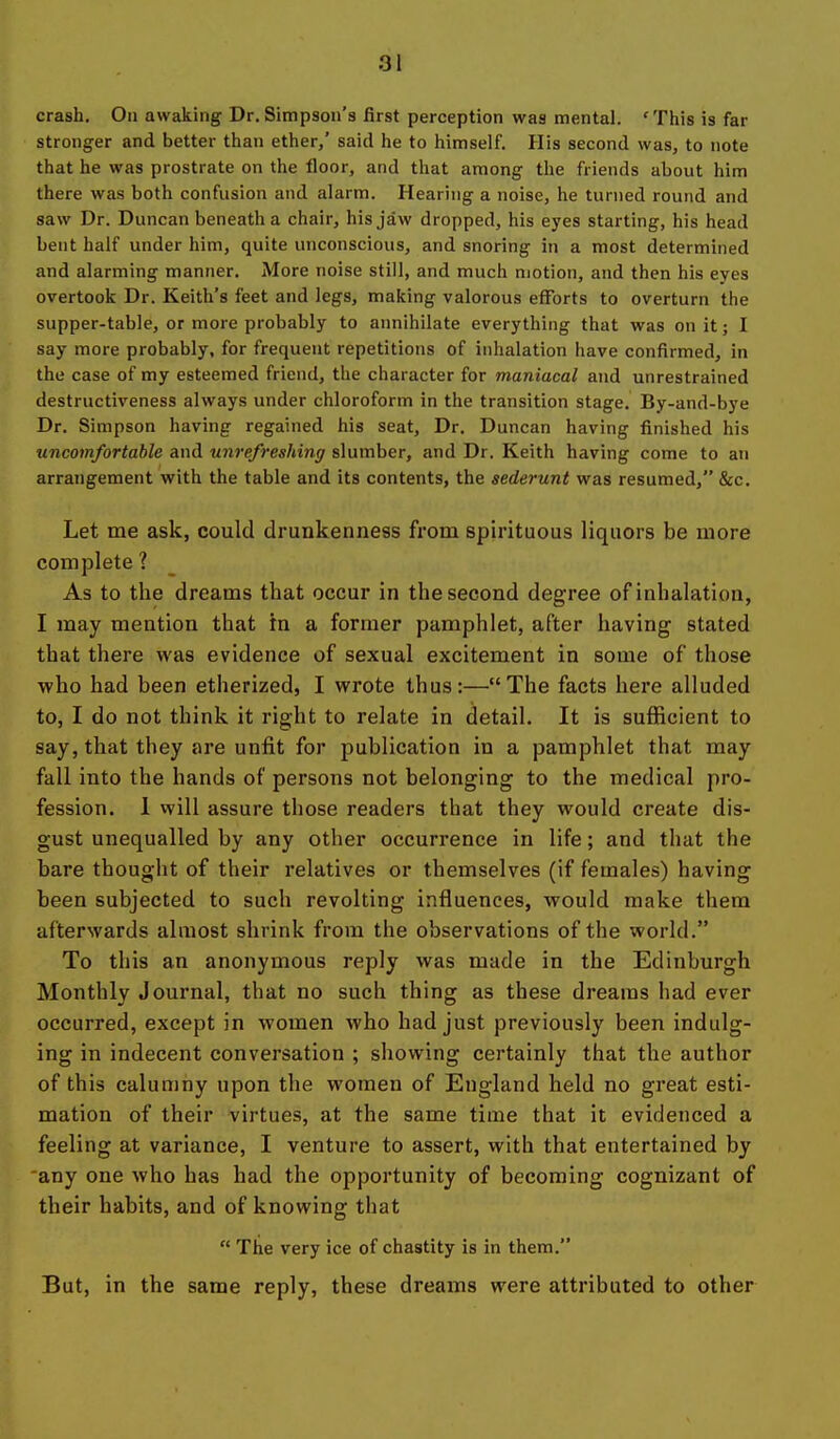 crash. On awaking Dr.Simpson's first perception was mental. 'This is far stronger and better than ether,' said he to himself. His second was, to note that he was prostrate on the floor, and that among the friends about him there was both confusion and alarm. Hearing a noise, he turned round and saw Dr. Duncan beneath a chair, his jaw dropped, his eyes starting, his head bent half under him, quite unconscious, and snoring in a most determined and alarming manner. More noise still, and much motion, and then his eyes overtook Dr. Keith's feet and legs, making valorous efforts to overturn the supper-table, or more probably to annihilate everything that was on it; I say more probably, for frequent repetitions of inhalation have confirmed, in the case of my esteemed friend, the character for maniacal and unrestrained destructiveness always under chloroform in the transition stage. By-and-bye Dr. Simpson having regained his seat. Dr. Duncan having finished his uncomfortable and unrefreshing slumber, and Dr. Keith having come to an arrangement with the table and its contents, the sederunt was resumed, &c. Let me ask, could drunkenness from spirituous liquors be more complete ? As to the dreams that occur in the second degree of inhalation, I may mention that in a former pamphlet, after having stated that there was evidence of sexual excitement in some of those ■who had been etherized, I wrote thus:—The facts here alluded to, I do not think it right to relate in detail. It is sufficient to say, that they are unfit for publication in a pamphlet that may fall into the hands of persons not belonging to the medical pro- fession. 1 will assure those readers that they would create dis- gust unequalled by any other occurrence in life; and that the bare thought of their relatives or themselves (if females) having been subjected to such revolting influences, would make them afterwards almost shrink from the observations of the world. To this an anonymous reply was made in the Edinburgh Monthly Journal, that no such thing as these dreams had ever occurred, except in women who had just previously been indulg- ing in indecent conversation ; showing certainly that the author of this calumny upon the women of England held no great esti- mation of their virtues, at the same time that it evidenced a feeling at variance, I venture to assert, with that entertained by any one who has had the opportunity of becoming cognizant of their habits, and of knowing that  The very ice of chastity is in them. But, in the same reply, these dreams were attributed to other