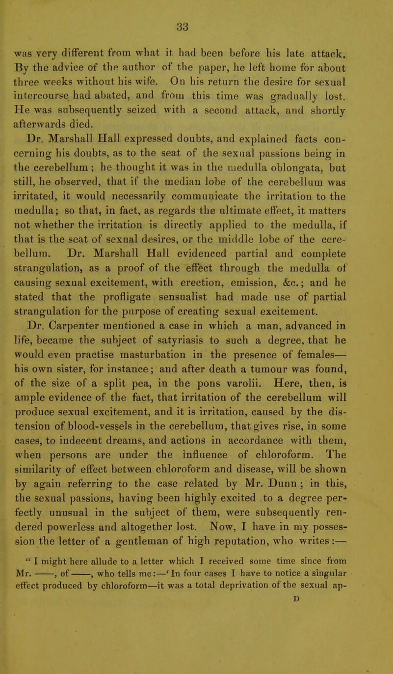 was very different from what it had been before his late attack. By the advice of the author of the paper, lie left home for about three vreeks without his wife. On his return the desire for sexual intercourse had abated, and from this time was gradually lost. He was subsequently seized with a second attack, and shortly afterwards died. Dr. Marshall Hall expressed doubts, and explained facts con- cerning his doubts, as to the seat of the sexual passions being in the cerebellum ; be thought it was in the medulla oblongata, but still, he observed, that if the median lobe of the cerebellum was irritated, it would necessarily communicate the irritation to the medulla; so that, in fact, as regards the ultimate effect, it matters not whether the irritation is directly applied to the medulla, if that is the seat of sexual desires, or the middle lobe of the cere- bellum. Dr. Marshall Hall evidenced partial and complete strangulation, as a proof of the effect through the medulla of causing sexual excitement, with erection, emission, &c.; and he stated that the profligate sensualist had made use of partial strangulation for the purpose of creating sexual excitement. Dr. Carpenter mentioned a case in which a man, advanced in life, became the subject of satyriasis to such a degree, that he would even practise masturbation in the presence of females— his own sister, for instance; and after death a tumour was found, of the size of a split pea, in the pons varolii. Here, then, is ample evidence of the fact, that irritation of the cerebellum will produce sexual excitement, and it is irritation, caused by the dis- tension of blood-vessels in the cerebellum, that gives rise, in some cases, to indecent dreams, and actions in accordance with them, when persons are under the influence of chloroform. The similarity of effect between chloroform and disease, will be shown by again referring to the case related by Mr. Dunn ; in this, the sexual passions, having been highly excited to a degree per- fectly unusual in the subject of them, were subsequently ren- dered powerless and altogether lost. Now, I have in my posses- sion the letter of a gentleman of high reputation, who writes:—  I might here allude to a letter which I received some time since from Mr. , of , who tells me:—'In four cases I have to notice a singular effect produced by chloroform—it was a total deprivation of the sexual ap- D