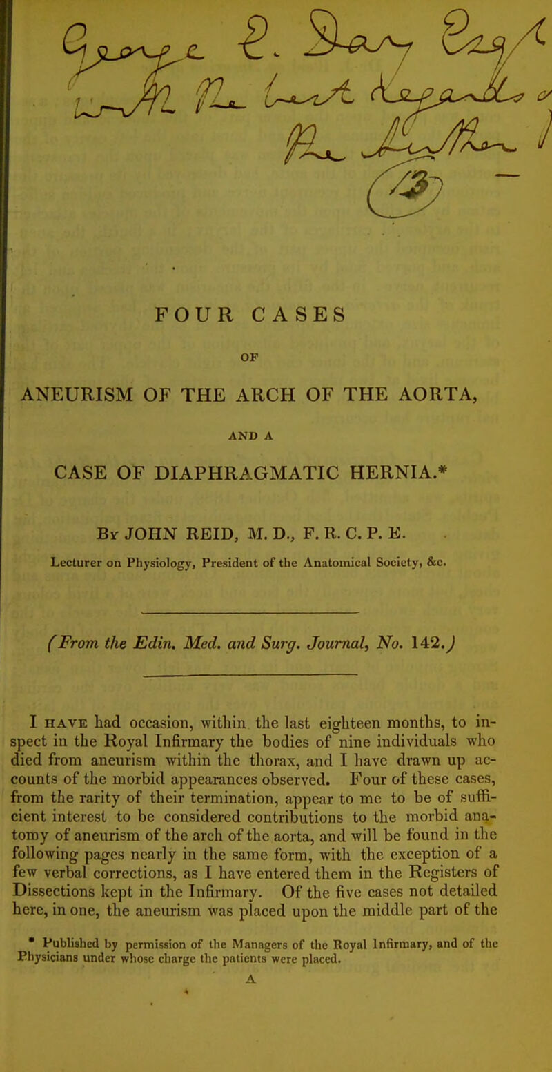 FOUR CASES OF ANEURISM OF THE ARCH OF THE AORTA, AND A CASE OF DIAPHRAGMATIC HERNIA * By JOHN REID, M. D., F. R. C. P. E. Lecturer on Physiology, President of the Anatomical Society, &c. fFrom the Edin. Med. and Surg. Journal^ No. 142.^ I HAVE had occasion, witliin the last eighteen months, to in- spect in the Royal Infirmary the bodies of nine individuals who died from aneurism within the thorax, and I have drawn up ac- counts of the morbid appearances observed. Four of these cases, from the rarity of their termination, appear to me to be of suffi- cient interest to be considered contributions to the morbid ana- tomy of aneurism of the arch of the aorta, and will be found in the following pages nearly in the same form, with the exception of a few verbal corrections, as I have entered them in the Registers of Dissections kept in the Infirmary. Of the five cases not detailed here, in one, the aneurism was placed upon the middle part of the • Publislied by permission of the Managers of the Royal Infirmary, and of the Physicians under whose charge the patients were placed.