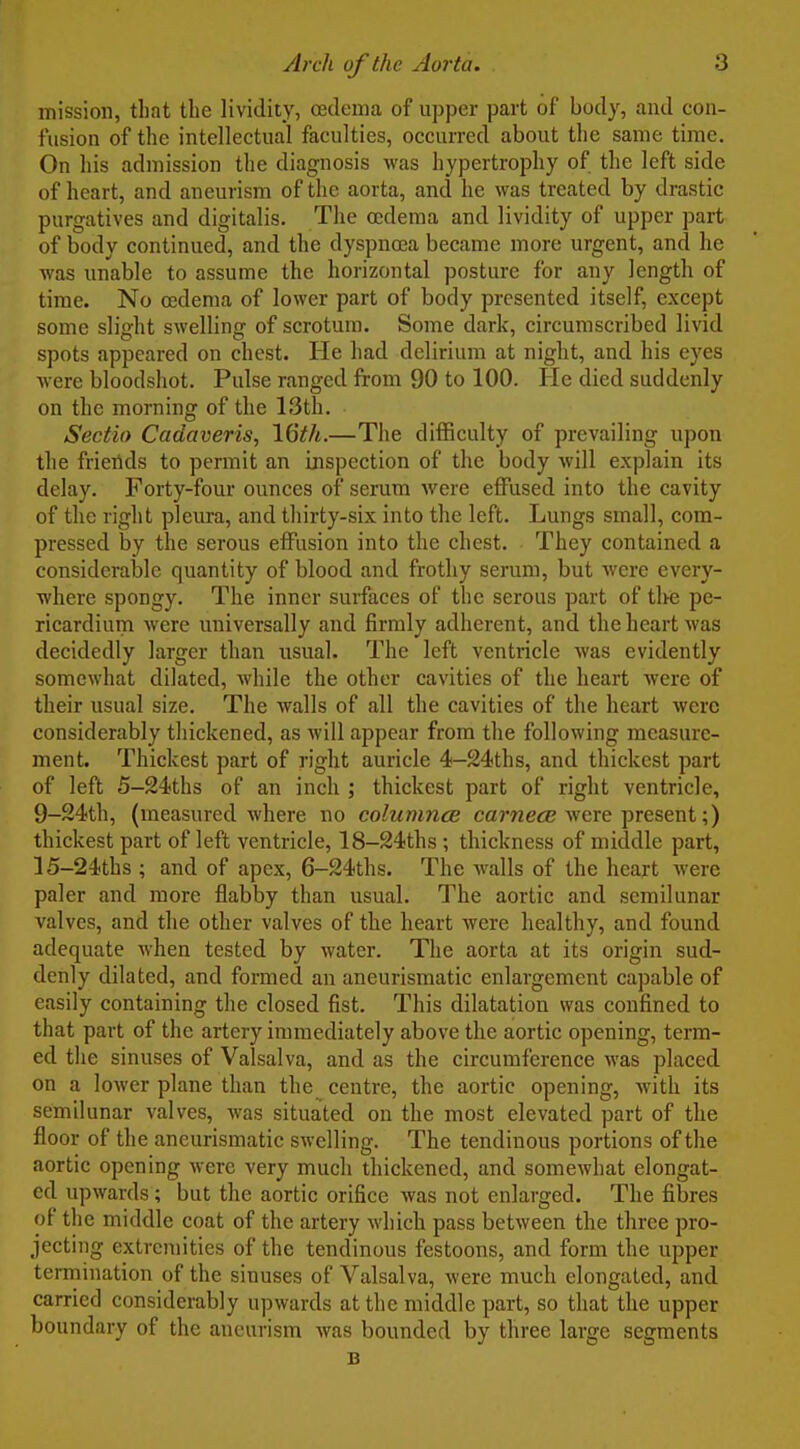 mission, that the lividity, oedema of upper part of body, and con- fusion of the intellectual faculties, occurred about the same time. On his admission the diagnosis was hypertrophy of the left side of heart, and aneurism of the aorta, and he was treated by drastic purgatives and digitalis. The oedema and lividity of upper part of body continued, and the dyspnoea became more urgent, and he was unable to assume the horizontal posture for any length of time. No oedema of lower part of body presented itself, except some slight swelling of scrotum. Some dark, circumscribed livid spots appeared on chest. He had delirium at night, and his eyes Avere bloodshot. Pulse ranged from 90 to 100. He died suddenly on the morning of the 13th. Sectio Cadaveris, 16th.—The difficulty of prevailing upon the friertds to permit an inspection of the body will explain its delay. Forty-four ounces of serum were effused into the cavity of the right plem-a, and thirty-six into the left. Lungs small, com- pressed by the serous effusion into the chest. They contained a considerable quantity of blood and frothy serum, but were every- where spongy. The inner surfaces of the serous part of tl>e pe- ricardium were universally and firmly adherent, and the heart was decidedly larger than usual. The left ventricle was evidently somewhat dilated, while the other cavities of the heart were of their usual size. The walls of all the cavities of the heart were considerably thickened, as will appear from the following measure- ment. Thickest part of right auricle 4-24ths, and thickest part of left 5-24ths of an inch ; thickest part of right ventricle, 9-24th, (measured where no columnce carwe^B were present;) thickest part of left ventricle, 18-24ths ; thickness of middle part, 15-24ths ; and of apex, 6-24ths. The walls of the heart were paler and more flabby than usual. The aortic and semilunar valves, and the other valves of the heart were healthy, and found adequate when tested by water. The aorta at its origin sud- denly dilated, and formed an aneurismatic enlargement capable of easily containing the closed fist. This dilatation was confined to that part of the artery immediately above the aortic opening, term- ed the sinuses of Valsalva, and as the circumference was placed on a lower plane than the centre, the aortic opening, with its semilunar valves, was situated on the most elevated part of the floor of the aneurismatic swelling. The tendinous portions of the aortic opening were very much thickened, and somewhat elongat- ed upwards; but the aortic orifice was not enlarged. The fibres of the middle coat of the artery which pass between the three pro- jecting extremities of the tendinous festoons, and form the upper termination of the sinuses of Valsalva, were much elongated, and carried considerably upwards at the middle part, so that the upper boundary of the aneurism Avas bounded by three large segments B