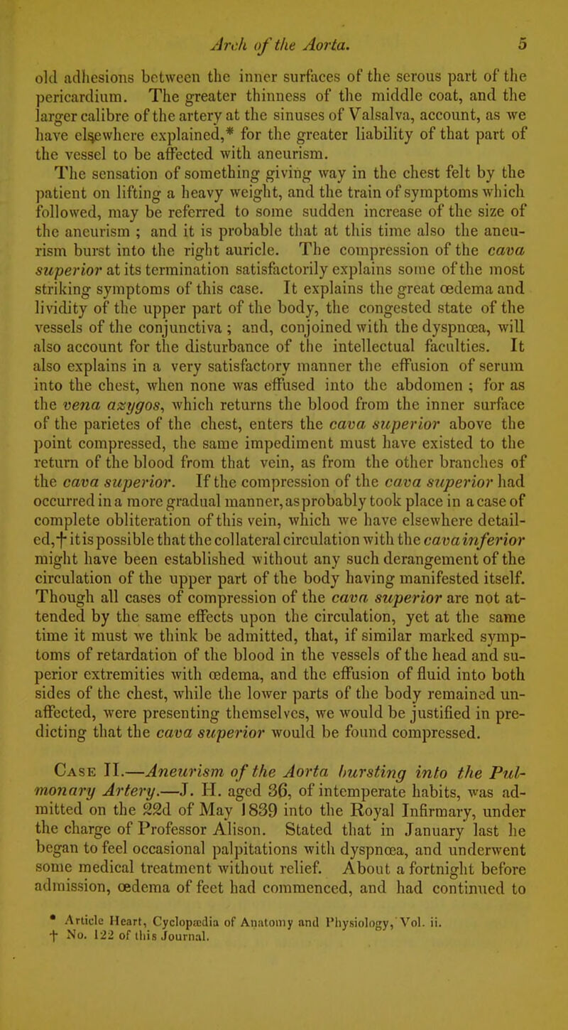 old adhesions between the inner surfaces of the serous part of the pericardium. The greater thinness of the middle coat, and the larger calibre of the artery at the sinuses of Valsalva, account, as we have el^where explained,* for the greater liability of that part of the vessel to be affected with aneurism. The sensation of something giving way in the chest felt by the patient on lifting a heavy weight, and the train of symptoms which followed, may be referred to some sudden increase of the size of the aneurism ; and it is probable that at this time also the aneu- rism burst into the right auricle. The compression of the cava 6'Mper«07'at its termination satisfactorily explains some of the most striking symptoms of this case. It explains the great oedema and lividity of the upper part of the body, the congested state of the vessels of the conjunctiva ; and, conjoined with the dyspnoea, will also account for the disturbance of tiie intellectual faculties. It also explains in a very satisfactory manner the effusion of serum into the chest, when none was effused into the abdomen ; for as the vena azygos^ which returns the blood from the inner surface of the parietes of the chest, enters the cava superior above the point compressed, the same impediment must have existed to the return of the blood from that vein, as from the other branches of the cava superior. If the compression of the cava superior had occurred in a more gradual manner, as probably took place in a case of complete obliteration of this vein, which we have elsewhere detail- ed,-j- itispossible that the collateral circulation with the cavainferior might have been established without any such derangement of the circulation of the upper part of the body having manifested itself. Though all cases of compression of the cava superior are not at- tended by the same effects upon the circulation, yet at the same time it must we think be admitted, that, if similar marked symp- toms of retardation of the blood in the vessels of the head and su- perior extremities with oedema, and the effusion of fluid into both sides of the chest, while the lower parts of the body remained un- affected, were presenting themselves, we would be justified in pre- dicting that the cava superior would be found compressed. Case II.—Anetirism of the Aorta hursting into the Pul- monary Artery.—J. H. aged 36, of intemperate habits, was ad- mitted on the 22d of May 1839 into the Royal Infirmary, under the charge of Professor Alison. Stated that in January last he began to feel occasional palpitations with dyspnoea, and underwent some medical treatment without relief About a fortnight before admission, oedema of feet had commenced, and had continued to • Article Heart, Cyclopaedia of Anatomy and Physiology, Vol. ii. t No. 122 of this Journal.