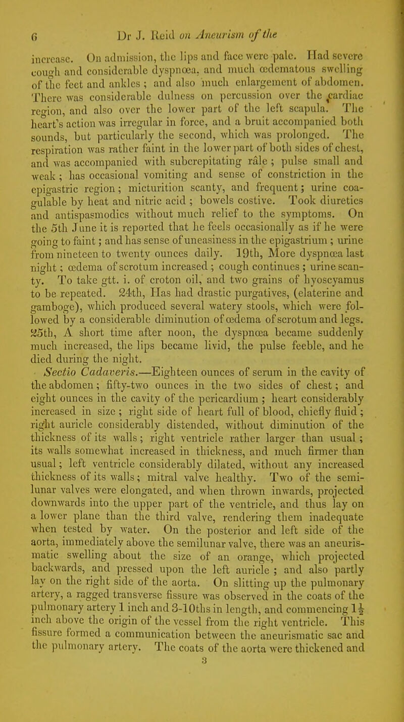 increase. On admission, the lips and face were pale. Had severe coil-!! and considerable dyspnoea, and much ocdematous swelling of the feet and ankles ; and also much enlargement of abdomen. There was considerable dulness on percussion over the ^cardiac region, and also over the lower part of the left scapula. The heart's action was irregular in force, and a bruit accompanied both sounds, but particularly the second, which was prolonged. The respiration was rather faint in the lower part of both sides of chest, and was accompanied with subcrepitating rale ; pulse small and weak ; has occasional vomiting and sense of constriction in the epigastric region; micturition scanty, and frequent; urine coa- gulable by heat and nitric acid ; bowels costive. Took diuretics and antispasmodics without much relief to the symptoms. On the 5th June it is reported that he feels occasionally as if he were going to faint; and has sense of uneasiness in the epigastrium; urine from nineteen to twenty ounces daily. 19th, More dyspnoea last night; oedema of scrotum increased ; cough continues ; urine scan- ty. To take gtt. i. of croton oil, and two grains of hyoscyamus to be repeated. 24th, Has had drastic purgatives, (elaterine and gamboge), which produced several watery stools, which were fol- lowed by a considerable diminution of osdema of scrotum and legs. 25th, A short time after noon, the dyspnoea became suddenly much increased, the lips became livid, the pulse feeble, and he died during the night. Sectio Cadaveris.—Eighteen ounces of sei-um in the cavity of the abdomen; fifty-two ounces in the two sides of chest; and eight ounces in the cavity of the pericardium ; heart considerably increased in size ; right side of heart full of blood, chiefly fluid ; rig'ht auricle considerably distended, without diminution of the thickness of its walls; right ventricle rather larger than usual ; its walls somewhat increased in thickness, and much firmer than usual; left ventricle considerably dilated, without any increased thickness of its walls; mitral valve healthy. Two of the semi- lunar valves were elongated, and when thrown inwards, projected downwards into the upper part of the ventricle, and thus lay on a lower plane than the third valve, rendering them inadequate when tested by water. On the posterior and left side of the aorta, immediately above the semilunar valve, there was an aneuris- matic swelling about the size of an orange, which projected backwards, and pressed upon the left auricle ; and also partly lay on the right side of the aorta. On slitting up the pulmonary artery, a ragged transverse fissure was observed in the coats of the pulmonary artery 1 inch and 3-lOths in length, and commencing 1^ inch above the origin of the vessel from the right ventricle. This fissure formed a communication between the aneurismatic sac and the pulmonary artery. The coats of the aorta were thickened and