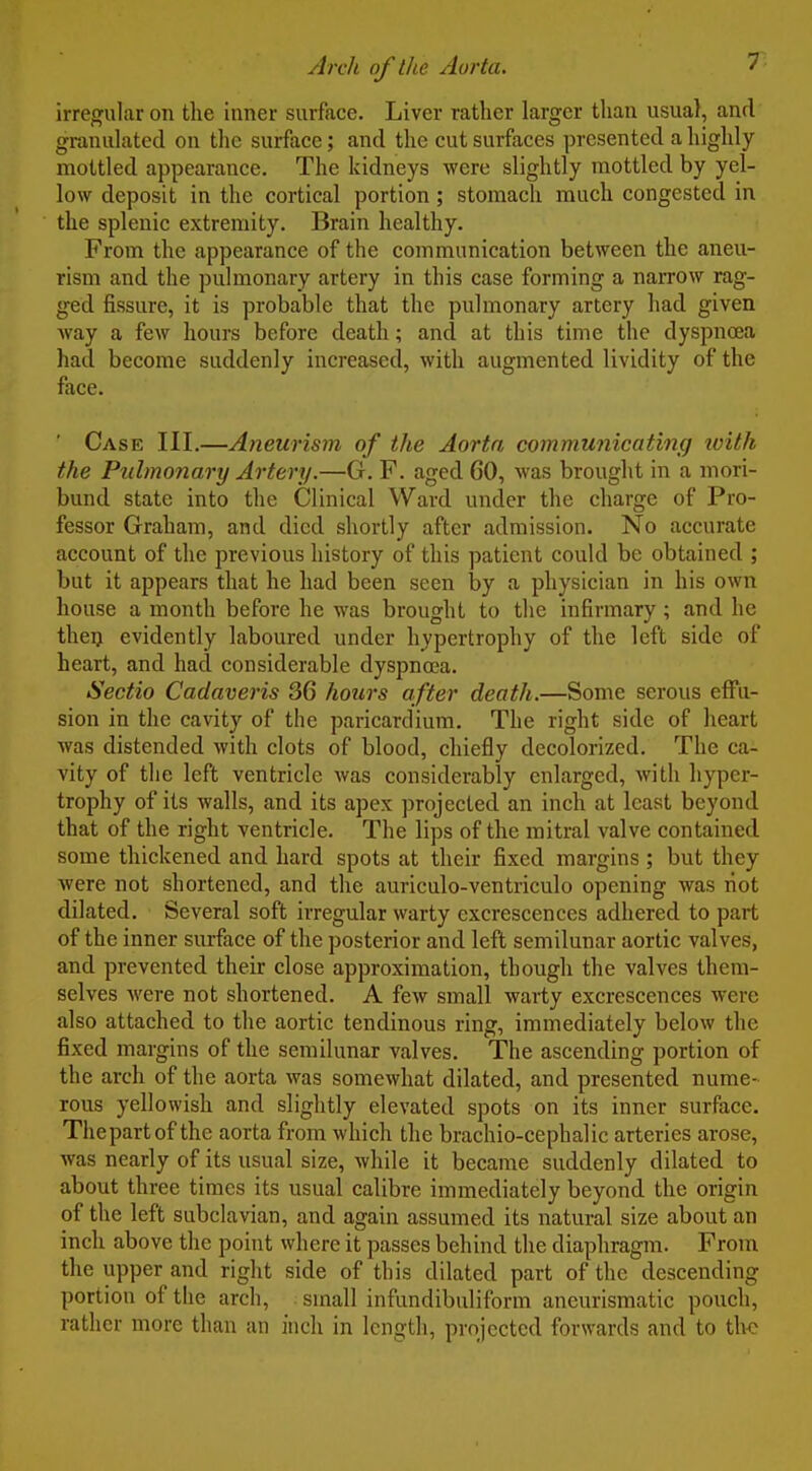irregular on the inner surface. Liver rather larger than usual, and granulated on the surface; and the cut surfaces presented a highly mottled appearance. The kidneys were slightly mottled by yel- low deposit in the cortical portion; stomach much congested in the splenic extremity. Brain healthy. From the appearance of the communication between the aneu- rism and the pulmonary artery in this case forming a narrow rag- ged fissure, it is probable that the pulmonary artery had given Avay a few hours before death; and at this time the dyspnoea had become suddenly increased, with augmented lividity of the face. Case IIL—Aneurism of the Aorta communicating with the Pulmonary Artery.—G. F. aged 60, was brought in a mori- bund state into the Clinical Ward under the charge of Pro- fessor Graham, and died shortly after admission. No accurate account of the previous history of this patient could be obtained ; but it appears that he had been seen by a physician in his own house a month before he was brought to the infirmary; and he thei) evidently laboured under hypertrophy of the left side of heart, and had considerable dyspnoea. Sectio Cadaveris 36 hours after death.—Some serous effu- sion in the cavity of the paricardium. The right side of heart was distended Avith clots of blood, chiefly decolorized. The ca- vity of the left ventricle was considerably enlarged, Avith hyper- trophy of its walls, and its apex ])rojected an inch at least beyond that of the right ventricle. The lips of the mitral valve contained some thickened and hard spots at their fixed margins; but they were not shortened, and the auriculo-ventriculo opening was liot dilated. Several soft irregular warty excrescences adhered to part of the inner surface of the posterior and left semilunar aortic valves, and prevented their close approximation, though the valves them- selves were not shortened. A few small warty excrescences were also attached to the aortic tendinous ring, immediately below the fixed margins of the semilunar valves. The ascending portion of the arch of the aorta was somewhat dilated, and presented nume- rous yellowish and slightly elevated spots on its inner surface. Thepartof the aorta from which the brachio-cephalic arteries arose, was nearly of its usual size, while it became suddenly dilated to about three times its usual calibre immediately beyond the origin of the left subclavian, and again assumed its natural size about an inch above the point where it passes behind the diaphragm. From the upper and right side of this dilated part of the descending portion of the arch, small infundibuliform ancurismatic pouch, rather more than an inch in length, projected forwards and to tho