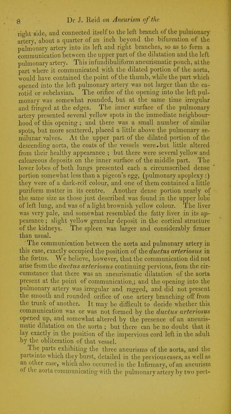 ri(rht side, and connected itself to the left branch of the pulmonary aiiery, about a quarter of an inch beyond the bifurcation of the pulmonary artery into its left and right branches, so as to form a communication between the upper part of the dilatation and the left pulmonary artery. This infundibuliform aneurismatie pouch, althe part where it communicated with the dilated portion of the aorta, ■would have contained the point of the thumb, while the part which opened into the left pulmonary artery was not larger than the ca- rotid or subclavian. The orifice of the opening into the left pul- monary was somewhat rounded, but at the same time irregular and fringed at the edges. The inner surface of the pulmonary artery presented several yellow spots in the immediate neighbour- hood of this opening; and there was a small number of similar spots, but more scattered, placed a little above the pulmonary se- milunar valves. At the upper part of the dilated portion of the descending aorta, the coats of the vessels were.but little altered from their healthy appearance ; but there were several yellow and calcareous deposits on the inner surface of the middle part. The lower lobes of both lungs presented each a circumscribed dense portion somewhat less than a pigeon''s egg, (pulmonary apoplexy :) they were of a dark-reel coloiu-, and one of them contained a little puriform matter in its centre. Another dense portion nearly of the same size as those just described was found in the upper lobe of left lung, and was of a light brownish yellow colour. The liver was very pale, and somewhat resembled the fatty liver in its ap- pearance ; slight yellow granular deposit in the cortical structure of the kidneys. The spleen was larger and considerably firmer than usual. ■ The communication between the aorta and pulmonary artery in this case, exactly occupied the position of the ductus arteriosus in the foetus. We believe, however, that the communication did not arise from the (luetics arteriosus continuing pervious, from the cir- cumstance that there was an aneurismatie dilatation of the aorta present at the point of communication,; and the opening into the pulmonary artery was irregular and ragged, and did not present the smooth and rounded orifice of one artery branching off from the trunk of another. It may be difficult to decide whether this communication was or was not formed by the ductus arteriosus opened up, and somewhat altered by the presence of an aneims- matic dilatation on the aorta ; but there can be no doubt that it lay exactly in the position of the impervious cord left in the adult by the obliteration of that vessel. The parts exhibiting the three aneurisms of the aorta, and the partsinto which they burst, detailed in the previous cases, as well as an other case, wliich also occurred in tlic Infirmary, of an aneurism of the aorta comnumicating witli the pulmonary artery by two prct-