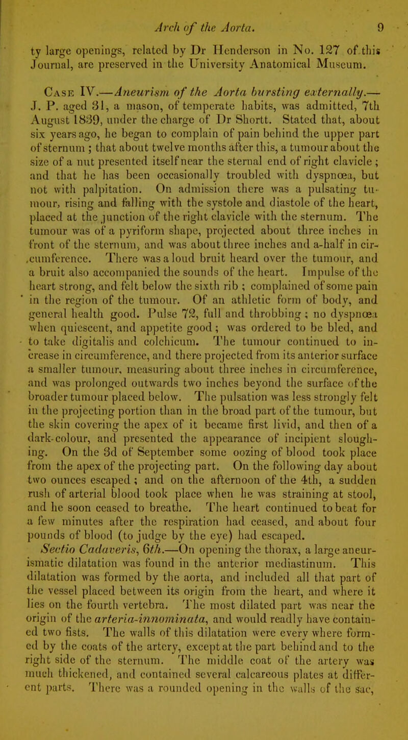 ty large openings, related by Dr Henderson in No. 127 of this Journal, are preserved in the University Anatomical Museum. Case IV.—Aneurism of the Aorta bursting ewternally.— ,T. P. aged 31, a mason, of temperate habits, was admitted, 7th August 1839, under the charge of Dr Shortt. Stated that, about six years ago, he began to complain of pain behind the upper part of sternum ; that about twelve months after this, a tumour about the size of a nut presented itself near the sternal end of right clavicle ; and that he has been occasionally troubled with dyspnoea, but not with palpitation. On admission there was a pulsating tu- mour, rising and falling with the systole and diastole of the heart, placed at the junction of the right clavicle with the sternum. The tumour was of a pyriform shape, projected about three inches in front of the sternum, and was about three inches and a-half in cir- .cumference. There was a loud bruit heard over the tumour, and a bruit also accompanied the sounds of the heart. Impulse of the heart strong, and felt below the sixth rib ; complained of some pain in the region of the tumour. Of an athletic form of body, and general health good. J-*ulse 72, full and throbbing; no dyspncea when quiescent, and appetite good; was ordered to be bled, and - to take digitalis and colchicum. The tumour continued to in- crease in circumference, and there projected from its anterior surface ft smaller tumour, measuring about three inches in circumference, and was prolonged outwards two inches beyond the surface of the broader tumour placed below. The pulsation was less strongly felt in the projecting portion than in the broad part of the tumour, but the skin covering the apex of it became first livid, and then of a dark-colour, and presented the appearance of incipient slough- ing. On the 3d of September some oozing of blood took place from the apex of the projecting part. On the following day about two ounces escaped ; and on the afternoon of the 4th, a sudden rusli of arterial blood took place when he was straining at stool, and he soon ceased to breathe. The heart continued to beat for a few minutes after the respiration had ceased, and about four pounds of blood (to judge by the eye) had escaped. Sevtio Cadaver is, 6th.—On opening the thorax, a large aneur- ismatic dilatation was found in the anterior mediastinum. This dilatation was formed by the aorta, and included all that part of the vessel placed between its origin from the heart, and where it lies on the fourth vertebra. The most dilated part was near the origin of the arteria-innominata, and would readly have contain- ed two fists. The walls of tliis dilatation were every where form- ed by the coats of the artery, except at the part behind and to the right side of the sternum. The middle coat of the artery was much thickened, and contained several calcareous plates at differ- ent parts. There was a rounded opening in the wally of the sac.
