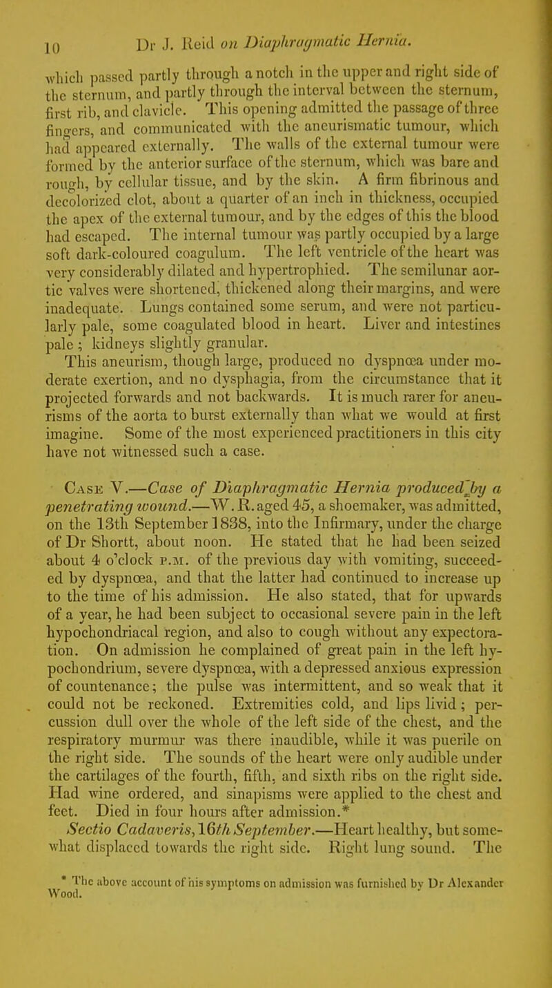 which passed partly through anotcli in the upper and right side of the sternum, and partly through the interval between the sternum, first rib, and clavicle. This opening admitted the passage of three finders, and communicated with the ancurismatic tumour, which had appeared externally. The walls of the external tumour were formed bv the anterior surface of the sternum, which was bare and rouo-h, by cellular tissue, and by the skin. A firm fibrinous and decolorized clot, about a quarter of an inch in thickness, occupied the apex of the external tumour, and by the edges of this the blood had escaped. The internal tumour was partly occupied by a large soft dark-coloured coagulum. The left ventricle of the heart was very considerably dilated and hypertrophied. The semilunar aor- tic valves were shortened, thickened along their margins, and were inadequate. Lungs contained some serum, and were not particu- larly pale, some coagulated blood in heart. Liver and intestines pale ; kidneys slightly granular. This aneurism, though large, produced no dyspnoea under mo- derate exertion, and no dysphagia, from the circumstance that it projected forwards and not backwards. It is much rarer for aneu- risms of the aorta to burst externally than what we would at first imagine. Some of the most experienced practitioners in this city have not witnessed such a case. Case V.—Case of Diaphragmatic Hernia produced'Jry a penetrating woicnd.—W. R. aged 45, a shoemaker, was admitted, on the 13th September ] 838, into the Infirmary, under the charge of Dr Shortt, about noon. He stated that he had been seized about 4 o'clock p.m. of the previous day with vomiting, succeed- ed by dyspnoea, and that the latter had continued to increase up to the time of his admission. He also stated, that for upwards of a year, lie had been subject to occasional severe pain in the left hypochondriacal region, and also to cough Avithout any expectora- tion. On admission he complained of great pain in the left hy- pochondrium, severe dyspnoea, with a depressed anxious expression of countenance; the pulse was intermittent, and so weak that it could not be reckoned. Extremities cold, and lips livid; per- cussion dull over the whole of the left side of the chest, and the respiratory murmur was there inaudible, while it was puerile on the right side. The sounds of the heart were only audible under the cartilages of the fourth, fifth, and sixth ribs on the right side. Had wine ordered, and sinapisms were applied to the chest and feet. Died in four hours after admission.* Sectio Cadaveris,16th September.—Heart healthy, but some- what displaced towards the right side. Right lung sound. The * The above account of his symptoms on admission was furnished bv Ur Alexander Wood.