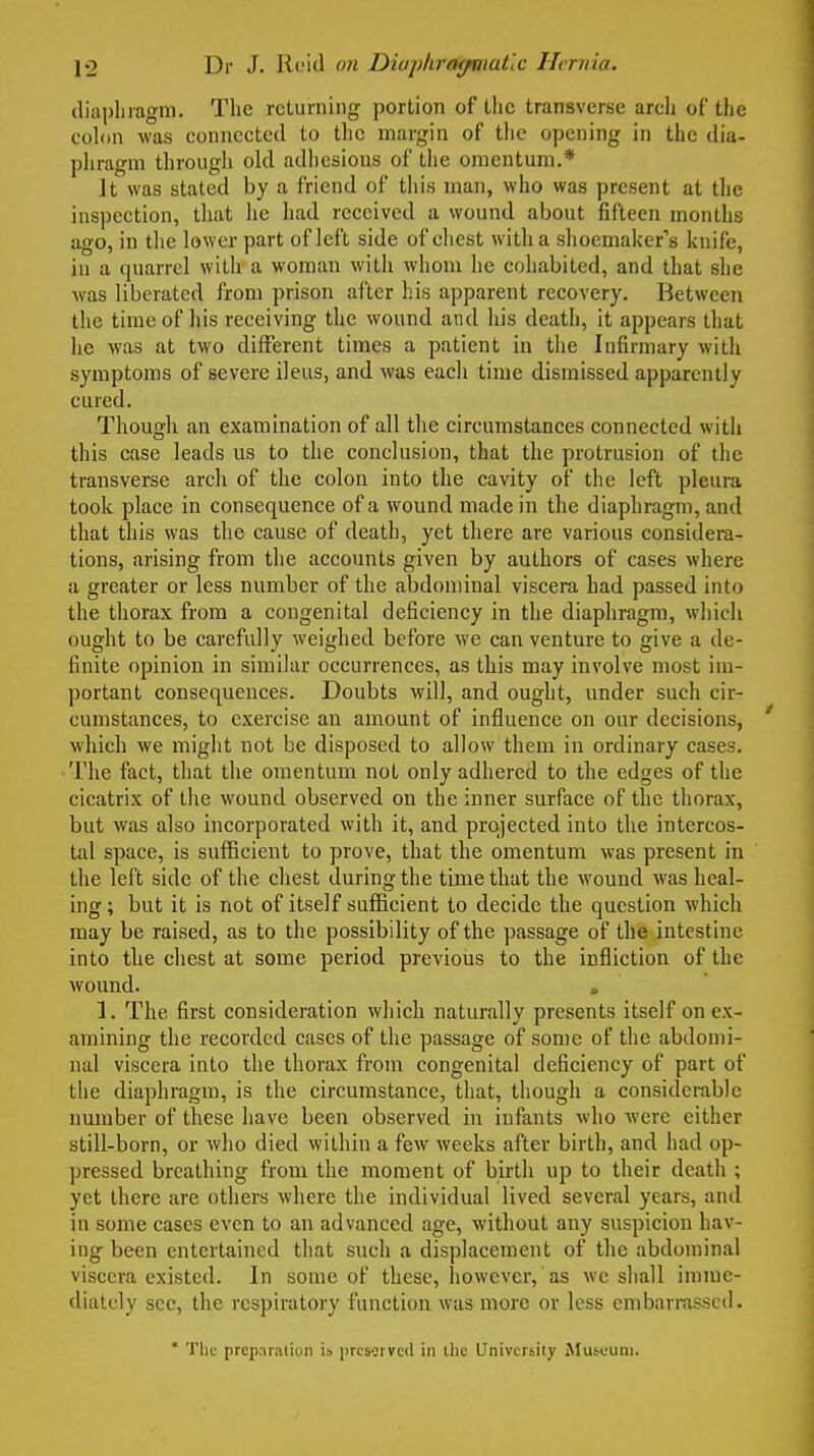 (liapliiagm. The returning portion of the transverse arch of the cohin was connected to tlic margin of the opening in the dia- phragm through old adhesions of the omentum.* It was stated by a friend of this man, who was present at the inspection, that lie had received a wound about fifteen months ago, in tlie lower part of left side of chest with a shoemaker's knife, in a quarrel with a woman with whom he cohabited, and that she was liberated from prison after his apparent recovery. Between the time of his receiving the wound and his death, it appears that he was at two different times a patient in the Infirmary with symptoms of severe ileus, and was each time dismissed apparently cured. Though an examination of all the circumstances connected with this case leads us to the conclusion, that the protrusion of the transverse arch of the colon into the cavity of the left pleura took place in consequence of a wound made in the diaphragm, and that this was the cause of death, yet there are various considera- tions, arising from the accounts given by authors of cases where a greater or less number of the abdominal viscera had passed into the thorax from a congenital deficiency in the diaphragm, which ought to be carefully weighed before we can venture to give a de- finite opinion in similar occurrences, as this may involve most im- portant consequences. Doubts will, and ought, under such cir- cumstances, to exercise an amount of influence on our decisions, which we might not be disposed to allow them in ordinary cases. The fact, that the omentum not only adhered to the edges of the cicatrix of the wound observed on the inner surface of the thorax, but was also incorporated with it, and projected into the intercos- tal space, is sufficient to prove, that the omentum was present in the left side of the chest during the time that the wound was heal- ing ; but it is not of itself sufficient to decide the question which may be raised, as to the possibility of the passage of the intestine into the chest at some period previous to the infliction of the wound. i. 1. The first consideration which naturally presents itself on ex- amining the recorded cases of the passage of some of tlie abdomi- nal viscera into the thorax from congenital deficiency of part of the diaphragm, is the circumstance, that, though a considei-ablc number of these have been observed in infants who were either still-born, or who died within a few weeks after birth, and had op- pressed breathing from the moment of birth up to their death ; yet there are others where the individual lived several years, and in some cases even to an advanced age, without any suspicion hav- ing been entertained that such a displacement of the abdominal viscera existed. In some of these, however, as we shall imme- diately sec, the respiratory function was more or less embarmsscd. ' The preparation is prcMrvcil in the University Musuuni.