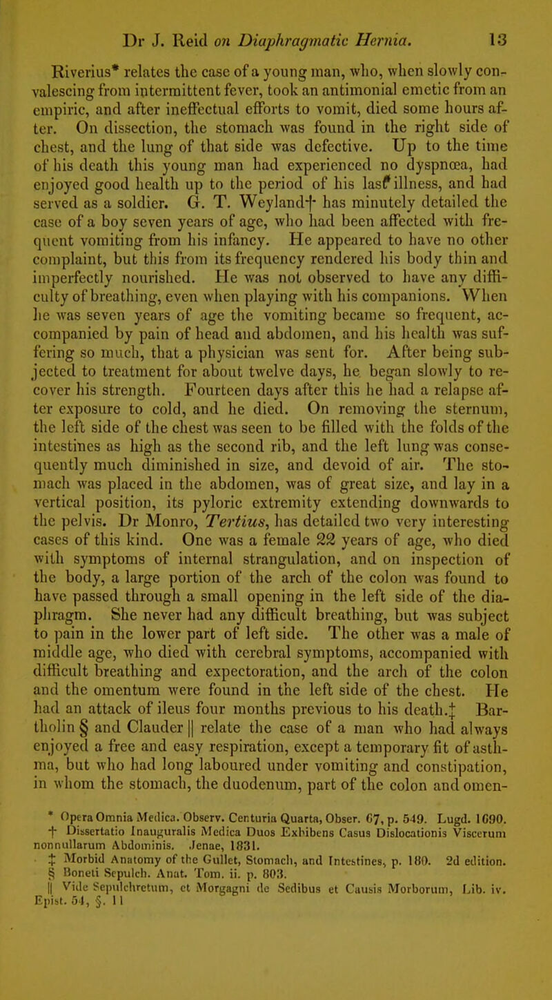 Riverius* relates the case of a young man, who, when slowly con- valescing from intermittent fever, took an antimonial emetic from an empiric, and after ineffectual efforts to vomit, died some hours af- ter. On dissection, the stomach was found in the right side of chest, and the lung of that side was defective. Up to the time of his death this young man had experienced no dyspnaa, had enjoyed good health up to the period of his lasf illness, and had served as a soldier. G. T. Weylandf* has minutely detailed the case of a boy seven years of age, who had been affected with fre- quent vomiting fi'om his infancy. He appeared to have no other complaint, but this from its frequency rendered his body thin and imperfectly nourished. He was not observed to have any diffi- culty of breathing, even when playing with his companions. When he was seven years of age tlie vomiting became so frequent, ac- companied by pain of head and abdomen, and his licalth was suf- fering so much, that a pliysician was sent for. After being sub- jected to treatment for about twelve days, he began slowly to re- cover his strength. Fourteen days after this he had a relapse af- ter exposure to cold, and he died. On removing the sternum, the left side of the chest was seen to be filled with the folds of the intestines as high as the second rib, and the left lung was conse- quently much diminished in size, and devoid of air. The sto- mach was placed in the abdomen, was of great size, and lay in a vertical position, its pyloric extremity extending downwards to the pelvis. Dr Monro, Tertius, has detailed two very interesting cases of this kind. One was a female 22 years of age, Avho died with symptoms of internal strangulation, and on inspection of the body, a large portion of the arch of the colon was found to have passed through a small opening in the left side of the dia- phragm. She never had any difficult breathing, but was subject to pain in the lower part of left side. The other was a male of middle age, who died with cerebral symptoms, accompanied with difficult breathing and expectoration, and the arch of the colon and the omentum were found in the left side of the chest. He had an attack of ileus four months previous to his death.J Bar- tholin § and Clauder II relate the case of a man who had always enjoyed a free and easy respiration, except a temporary fit of asth- ma, but who had long laboured under vomiting and constipation, in whom the stomach, the duodenum, part of the colon and omen- ' Opera Omnia Medica. Observ. Centuria Quarta, Obser. C7, p. 549. Lugd. 1690. f Dissertatio Inau<;uralis Medica Duos Exbibens Casus Dislocationis Visccrum nonniiUarum Abdominis. Jenae, 1831. X Morbid Anatomy of the Gullet, Stomach, and Intestines, p. 180. 2d edition. § Boneti Sepulch. Anat. Tom. ii. p. 80:J. II Vide Sepulchretum, ct Morgagni dc Sedibus et Causis Morboruii), Lib. iv, Epibt. 34, §. 11