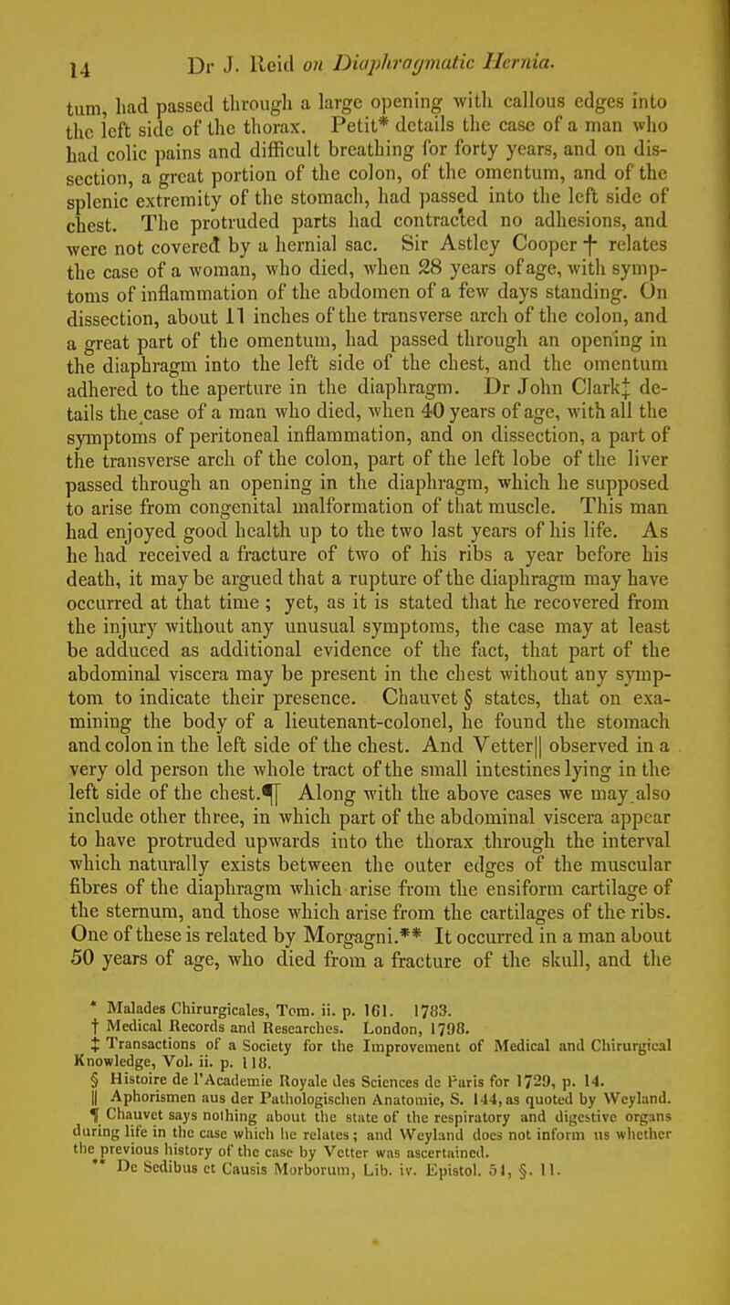 turn, had passed through a large opening with callous edges into the left side of the thorax. Petit* details tlie case of a man who had colic pains and difficult breathing for forty years, and on dis- section, a great portion of the colon, of the omentum, and of the splenic extremity of the stomach, had passed into the left side of chest. The protruded parts had contracted no adhesions, and were not covered by a hernial sac. Sir Astlcy Cooper relates the case of a woman, who died, when 28 years of age, with symp- toms of inflammation of the abdomen of a few days standing. On dissection, about il inches of the transverse arch of the colon, and a great part of the omentum, had passed through an opening in the diaphragm into the left side of the chest, and the omentum adhered to the aperture in the diaphragm. Dr John Clark J de- tails the^case of a man who died, when 40 years of age, with all the symptoms of peritoneal inflammation, and on dissection, a part of the transverse arch of the colon, part of the left lobe of the liver passed through an opening in the diaphragm, which he supposed to arise from congenital malformation of that muscle. This man had enjoyed good health up to the two last years of his life. As he had received a fracture of two of his ribs a year before his death, it maybe argued that a rupture of the diaphragm may have occurred at that time ; yet, as it is stated that he recovered from the injui-y without any unusual symptoms, the case may at least be adduced as additional evidence of the foct, that part of the abdominal viscera may be present in the chest without any symp- tom to indicate their presence. Chauvet § states, that on exa- mining the body of a lieutenant-colonel, he found the stomach and colon in the left side of the chest. And Vetter|| observed in a very old person the whole tract of the small intestines lying in the left side of the chest.^ Along with the above cases we may.also include other three, in which part of the abdominal viscera appear to have protruded upwards into the thorax through the interval which naturally exists between the outer edges of the muscular fibres of the diaphragm which arise from the ensiform cartilage of the sternum, and those which arise from the cartilages of the ribs. One of these is related by Morgagni.** It occurred in a man about 50 years of age, who died from a fracture of the skull, and the * Malades Chirurgicales, Tcm. ii. p. 161. 1783. t Medical Records and Researches. London, 1798. X Transactions of a Society for the Improvement of Medical .md Chirurgical Knowledge, Vol. ii. p. 118. § Histoire de TAcademie Royale des Sciences de Paris for 1729, p. 14. II Aphorismen aus der Palhologischen Anatomic, S. 144, as quoted by Wcyland. t Chauvet says nothing about the state of the respiratory and digestive organs during life in the case wliich he relates; and Weyland docs not inform us whc\hcr the previous history of the case by Vetter was ascertained. De Scdibus et Causis Morborum, Lib. iv. Epistol. 51, §. 11.