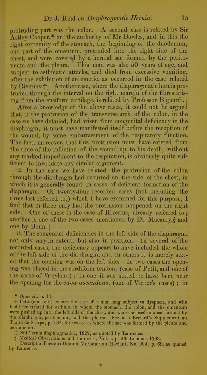 protruding part was the colon. A second case is related by Sir Astley Cooper,* on the authority of Mr Bowles, and in this the right extremity of the stomach, the beginning of the duodenum, and part of the omentum, protruded into the right side of the chest, and were covered by a hernial sac formed by the perito- neum and the pleura. This man was also 50 years of age, and subject to asthmatic attacks, and died from excessive vomiting, after the exhibition of an emetic, as occurred in the case related by Riverius.j Another case, where the diaphragmatic hernia pro- truded through the interval on the right margin of the fibres aris- ing from the ensiform cartilage, is related by Professor Bignardi.:]: After a knowledge of the above cases, it could not be argued that, if the protrusion of the transverse arch of the colon, in the case Ave have detailed, had arisen from congenital deficiency in the diaphragm, it must have manifested itself before the reception of the wound, by some embarrassment of the respiratory function. The fact, moreover, that this protrusion must have existed from the time of the infliction of the wound up to his death, Avithout any marked impediment to the respiration, is obviously quite suf- ficient to invalidate any similar argument. 2. In the case we have related the protrusion of the colon through the diaphragm had occurred on the side of the chest, in which it is generally found in cases of deficient formation of the diaphragm. Of twenty-four recorded cases (not including the three last referred to,) which I have examined for this purpose, I find that in three only had the protrusion happened on the right side. One of these is the case of Riverius, already referred to ; another is one of the two cases mentioned by Dr Macauly,§ and one by Bonn.|| 3. The congenital deficiencies in the left side of the diaphragm, not only vary in extent, but also in position. In several of the recorded cases, the deficiency appears to have included the whole of the left side of the diaphragm, and in others it is merely stat- ed that the opening was on the left side. In two cases the open- ing was placed in the cordiform tendon, (case of Petit, and one of the cases of Weyland) ; in one it was stated to have been near the opening for the cava ascendens, (one of Vetter's cases) ; in  Opus cit. p. 14. i Petit (opus cit.) relates the case of a man long subject to dyspnoea, and who had been treated for asthma, in whom the stomach, the colon, and the omentum were pushed up into the left side of the chest, and were enclosed in a sac formed by the diaphragm, peritoneum, and the pleura. See also Beclard's Supplement au Tr.iitu de Scarpa, p. 132, for two cases where the sac was formed by the pleura and peritoneum. $ Suir ernia diaphragmatica, 1827, as quoted by Laurence. $ Medical Observations and Inquiries, Vol. i. p. 20, London, 1763. II Descriptio Thesauri Ossiura Morbosorura Hoviani, No. 20'1, p. 69, as quoted by Laurence. «
