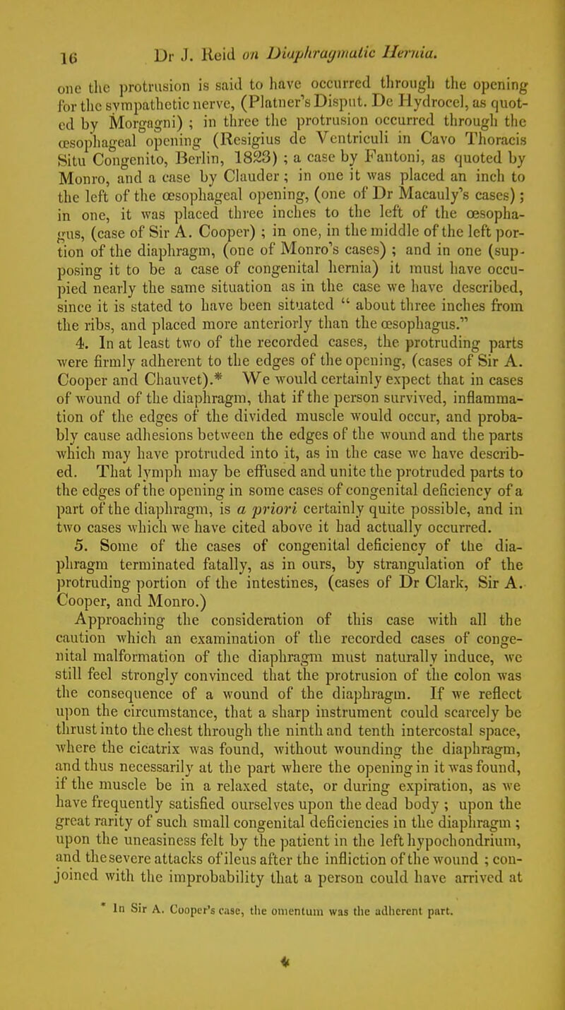 one the protrusion is said to have occurred tlirougli tlie opening for the svmpatlictic nerve, (Platner's Dispnt. De Hydrocel, as quot- ed by Morgagni) ; in three the protrusion occurred through the a?sophageal opening (Resigius de Vcntriculi in Cavo Thoracis Situ Congenito, Berlin, 1823) ; a case by Fantoni, as quoted by Monro, and a case by Clauder; in one it was placed an inch to the left of the oesophageal opening, (one of Dr Macauly's cases); in one, it was placed thi'ec inches to the left of the oesopha- gus, (case of Sir A. Cooper) ; in one, in the middle of the left por- tion of the diaphragm, (one of Monro's cases) ; and in one (sup- posing it to be a case of congenital hernia) it must have occu- pied nearly the same situation as in the case we have described, since it is stated to have been situated  about three inches from the ribs, and placed more anteriorly than the oesophagus. 4. In at least two of the recorded cases, the protruding parts were firmly adherent to the edges of the opening, (cases of Sir A. Cooper and Chauvet).* We would certainly expect that in cases of wound of the diaplaragm, that if the person survived, inflamma- tion of the edges of the divided muscle would occur, and proba- bly cause adhesions between the edges of the wound and the parts which may have protruded into it, as in the case we have describ- ed. That lymph may be effused and unite the protruded parts to the edges of the opening in some cases of congenital deficiency of a part of the diaphragm, is a 'priori certainly quite possible, and in two cases which we have cited above it had actually occurred. 5. Some of the cases of congenital deficiency of the dia- phragm terminated fatally, as in ours, by strangulation of the ])rotruding portion of the intestines, (cases of Dr Clark, Sir A. Cooper, and Monro.) Approaching the consideration of this case with all the caution which an examination of the recorded cases of conge- nital malformation of the diaphragm must naturally induce, wc still feel strongly convinced that the protrusion of the colon was the consequence of a wound of the diaphragm. If we reflect upon the circumstance, that a sharp instrument could scarcely be thrust into the chest through the ninth and tenth intercostal space, Avhere the cicatrix was found, without wounding the diaphragm, and thus necessarily at the part where the opening in it was found, if the muscle be in a relaxed state, or during expiration, as we have frequently satisfied ourselves upon the dead body ; upon the great rarity of such small congenital deficiencies in the diaphragm; upon the uneasiness felt by the patient in the lefthypochondrium, and the severe attacks of ileus after the infliction of the wound ; con- joined with the improbability that a person could have arrived at In Sir A. Cooper's ease, tlie omentum was the adherent part.