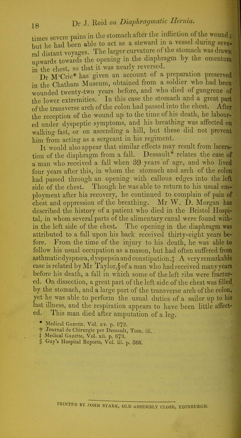 times severe pains in the stomach after the infliction of tlie wound^ but he had been able to act as a steward m a vessel during sev*. ral distant voyages. The larger curvature of the stomach was drawn upwards toward! the opening in the diaphragm by the omentum in the chest, so that it was nearly reversed. Dr M'Cric* has given an account of a preparation preserved in the Chatham Museum, obtained from a soldier who had been wounded twenty-two years before, and who died of gangrene of the lower extremities. In this case the stomach and a great part of the transverse arch of the colon had passed into the chest. After the reception of the wound up to the time of his death, he labour- ed under dyspeptic symptoms, and his breathing was affected on walking fast, or on ascending a hill, but these did not prevent him from acting as a sergeant in his regiment. It would also appear that similar effects may result from lacera- tion of the diaphragm from a fall. Dessault* relates the case of a man who received a fall when 39 years of age, and who lived four years after this, in whom the stomach and arch of the colon had passed through an opening with callous edges into the left side of the chest. Though he was able to return to his usual em- ployment after his recovery, he continued to complain of pain of chest and oppression of the breathing. Mr W. £). Morgan has described the history of a patient who died in the Bristol Hospi- tal, in whom several parts of the alimentary canal were found with- in the left side of the chest. The opening in the diaphragm was attributed to a fall upon his back received thirty-eight years be- fore. From the time of the injury to his death, he was able to follow his usual occupation as a mason, but had often suffered from asthmatic dyspnea, dyspepsiaand constipation.J A very remarkable case is related by Mr Taylor,§ of a man who hadreceived manyyears before his death, a fall in which some of the left ribs were fractur- ed. On dissection, a great part of the left side of the chest was filled by the stomach, and a large part of the transverse arch of the colon, yet he was able to perform the usual duties of a sailor up to bis last illness, and the respiration appears to have been little aifect- ed. This man died after amputation of a le. • Medical Gazette, Vol. xv. p. 872. ■f Journal de Chirurgie per Dessault, Tom. iii. I Medical Gazette, Vol. xii. p. G7». § Guy's Hospital Reports, Vol. iii. p. 3CC. ED BY JOHN STAUK, OLD ASSEMBLY CLOSE, EDINBURGH.