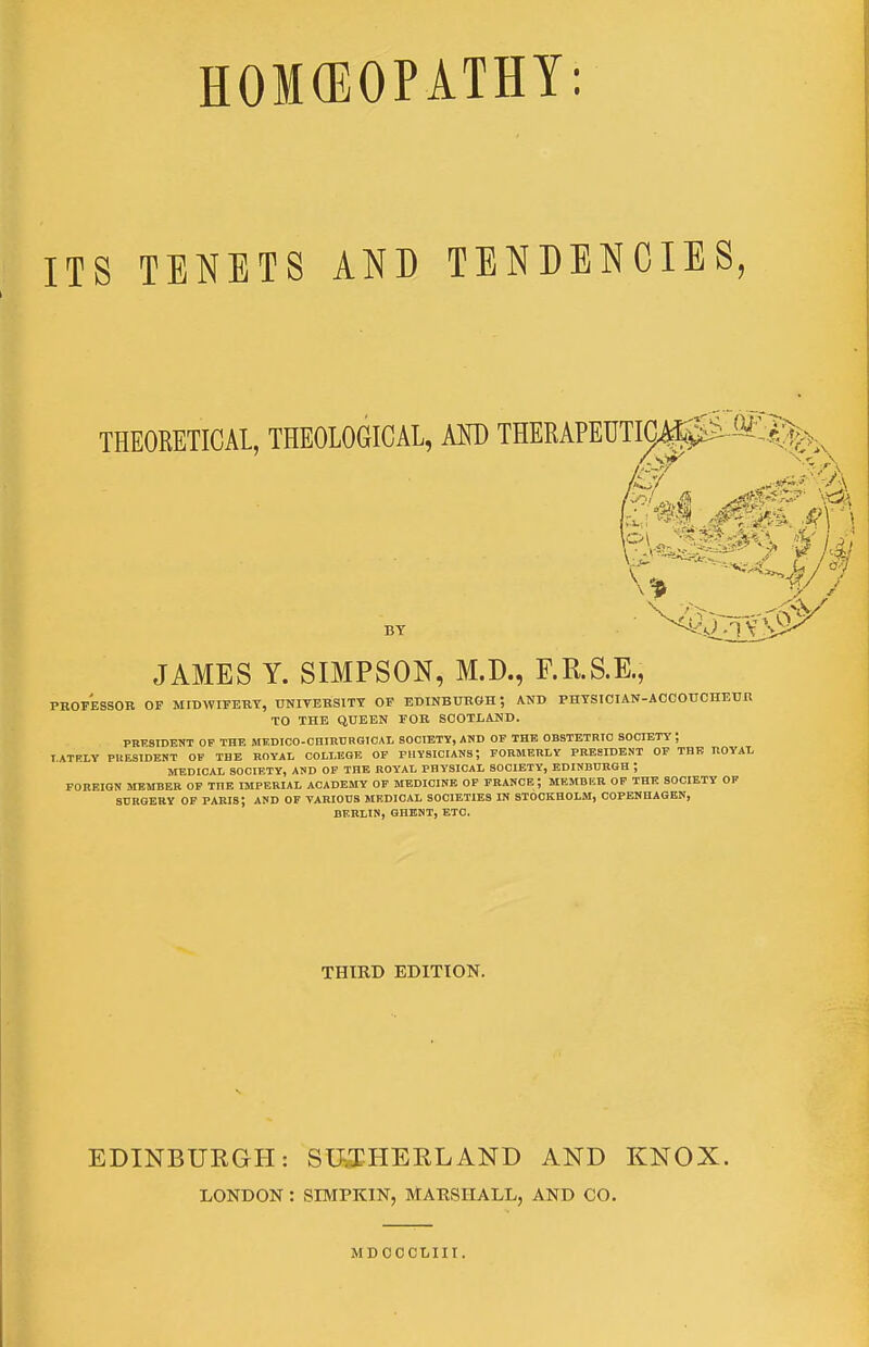 ITS TENETS AND TENDENCIES, THEORETICAL, THEOlOGICAl, AND THERAPECTia0iSl%v ^1 ...a BY ^^i-i^i^ JAMES Y. SIMPSON, M.D., F.R.S.E., PROFESSOR OF MIDWIFERY, UNIVERSITY OF EDINBURGH ; AND PHYSICIAN-AOCOUCHEUR TO THE QUEEN FOR SCOTLAND. PRESIDENT OF THE MEDICO-CHIBURGIOAL SOCIETY, AND OF THE OBSTETBIO SOCIETY ; T.ATR.LV PUE3IDENT OF THE ROYAL COLLEGE OP PHYSICIANS; FORMERLY PRESIDENT OP THE ROYAL MEDICAL SOCIETY, AND OF THE ROYAL PHYSICAL SOCIETY, EDINDDRGH ; FOREIGN MEMBER OF THE IMPERIAL ACADEMY OP MEDICINE OF PRANCE; MEMBKR OP THE SOCIETY OF 8DROERY OF PARIS; AND OF VARIOUS MEDICAL SOCIETIES IN STOCKHOLM, COPENHAGEN, BERLIN, GHENT, ETC. THIRD EDITION. EDINBURGH: SIKEHERLAND AND KNOX. LOKDON : SIMPKIN, MARSHALL, AND CO. MDOCCLIII.