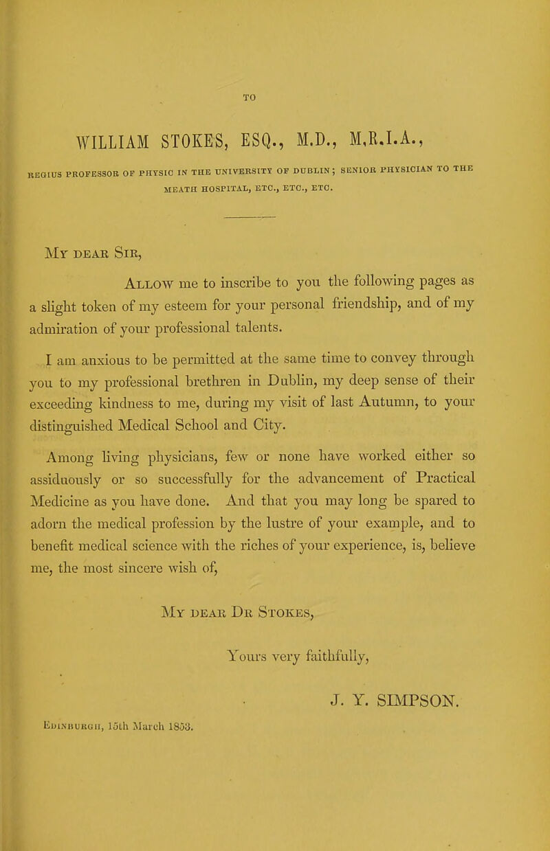 TO WILLIAM STOKES, ESQ., M.D., M,R.I.A., PKOPESSOE OF PHYSIO IN THE UNIVEBSITS 01? DDBLIN; SENIOB PHISICIAN MEATH HOSPITAL, ETC., ETC., ETC. Mr DEAE Sir, Allow me to inscribe to you the following pages as a slight token of my esteem for your personal friendship, and of my admiration of your professional talents. I am anxious to be permitted at the same time to convey through you to my professional brethren in Dublin, my deep sense of their exceeding kindness to me, during my visit of last Autumn, to your distinguished Medical School and City. Among living physicians, few or none have worked either so assiduously or so successfully for the advancement of Practical Medicine as you have done. And that you may long be spared to adorn the medical profession by the lustre of your example, and to benefit medical science with the riches of your experience, is, believe me, the most sincere wish of, My dear Dr Stokes, Yours very faithfully, J. Y. SIMPSON. Eui.MUjRuii, 15th March 1853.