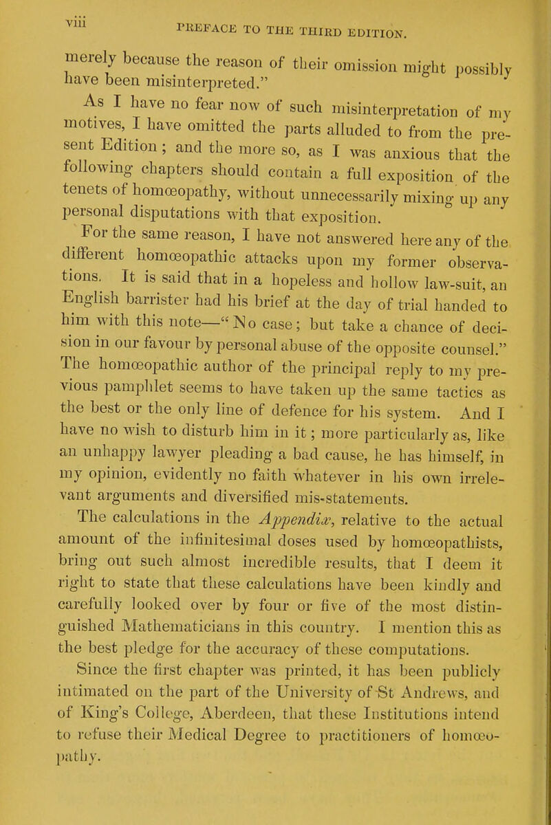 via merely because the reason of their omission might possibly nave been misinteri^reted. As I have no fear now of such misinterpretation of my motives, I have omitted the parts alluded to from the pre- sent Edition; and the more so, as I was anxious that the following chapters should contain a full exposition of the tenets of homoeopathy, without unnecessarily mixing up any personal disputations with that exposition. For the same reason, I have not answered here any of the different homoeopathic attacks upon my former observa- tions. It is said that in a hopeless and hollow law-suit, an English barrister had his brief at the day of trial handed to him with this note—No case; but take a chance of deci- sion in our favour by personal abuse of the opposite counsel. The homoeopathic author of the principal reply to my pre- vious pamplilet seems to have taken up the same tactics as the best or the only line of defence for his system. And I have no wish to disturb him in it; more particularly as, like an unhappy lawyer pleading a bad cause, he has himself, in my opinion, evidently no faith whatever in his own irrele- vant arguments and diversified mis-statements. The calculations in the Appendix?, relative to the actual amount of the infinitesimal doses used by homoeopathists, bring out such almost incredible results, that I deem it right to state that these calculations have been kindly and carefully looked over by four or five of the most distin- guished Mathematicians in this country. I mention this as the best pledge for the accuracy of these computations. Since the first chapter was jmnted, it has been publicly intimated on the part of the University of St Andrews, and of King's College, Aberdeen, that these Institutions intend to refuse their Medical Degree to practitioners of homoeo- pathy.