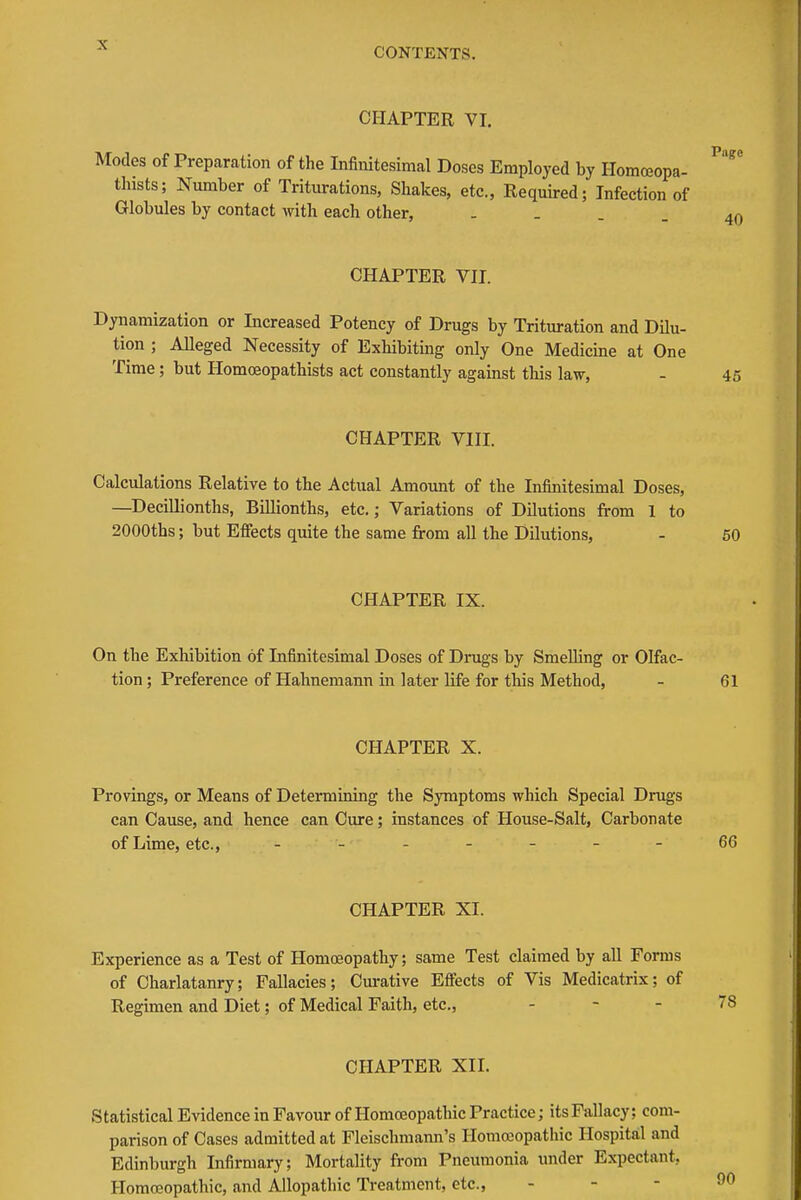 CONTENTS. CFIAPTER VI. Modes of Preparation of the Infinitesimal Doses Employed by Homceopa- thists; Number of Triturations, Shakes, etc., Required; Infection of Globules by contact with each other, . . . _ CHAPTER VII. Dynamization or Increased Potency of Drugs by Trituration and DUu- tion ; Alleged Necessity of Exhibiting only One Medicme at One Time; but Homceopathists act constantly against this law, - 45 CHAPTER VIII. Calculations Relative to the Actual Amount of the Infinitesimal Doses, —^Decillionths, Billionths, etc.; Variations of Dilutions from 1 to 2000ths; but Effects quite the same from all the Dilutions, - 60 CHAPTER IX. On the Exhibition of Infinitesimal Doses of Drugs by Smelling or Olfac- tion ; Preference of Hahnemann in later life for tliis Method, - 61 CHAPTER X. Provings, or Means of Determining the Symptoms which Special Drugs can Cause, and hence can Cure; instances of House-Salt, Carbonate of Lime, etc., - -- -- --66 CHAPTER XI. Experience as a Test of Homoeopathy; same Test claimed by all Forms of Charlatanry; Fallacies; Cm-ative Effects of Vis Medicatrix; of Regimen and Diet; of Medical Faith, etc., - - - CHAPTER XII. Statistical Evidence in Favour of Homoeopathic Practice; its Fallacy; com- parison of Cases admitted at Fleischmann's Homoeopathic Hospital and Edinburgh Infirmary; Mortality from Pneumonia imder Expectant, Homoeopathic, and Allopathic Treatment, etc., - - -