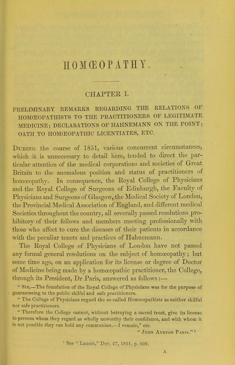 CHAPTER I. PRELIMINARY REMARKS REGARDING THE RELATIONS OF HOMCEOPATHISTS TO THE PRACTITIONERS OF LEGITIMATE MEDICINE; DECLARATIONS OF HAHNEMANN ON THE POINT; OATH TO HOMGEOPATHIC LICENTIATES, ETC. During the course of 1851, various concurrent circumstances, wliich it is unnecessary to detail here, tended to direct the par- ticular attention of the medical corporations and societies of Great Britain to the anomalous position and status of practitioners of homoeopathy. In consequence, the Eoyal College of Physicians and the Eoyal College of Surgeons of Edinburgh, the Faculty of Physicians and Sm-geons of Glasgow, the Medical Society of London, the Provincial Medical Association of England, and different medical Societies throughout the country, all severally passed resolutions pro- hibitory of their fellows and members meeting professionally with those who affect to cure the diseases of their patients in accordance vvith the peculiar tenets and practices of Hahnemann. The Eoyal College of Physicians of London have not passed any formal general resolutions on the subject of homoeopathy; but some time ago, on an application for its license or degree of Doctor of Medicine being made by a homoeopathic practitioner, the College, through its President, Dr Paris, answered as follows :—  Sir,—The foundation of the Royal College of Physicians was for the purpose of guaranteeing to the public skilful and safe practitioners.  The College of Physicians regard the so-called Homoeopathists as neither skilful nor safe practitioners.  Therefore the College cannot, without betraying a sacred trust, give its license to persons whom they regard as wholly unworthy their confidence, and with whom it is not possible they can hold any communion.—I remain, etc.  John Atuton Paris. ' ' See Lancet, Dec. 27, 1851, p. 609. A