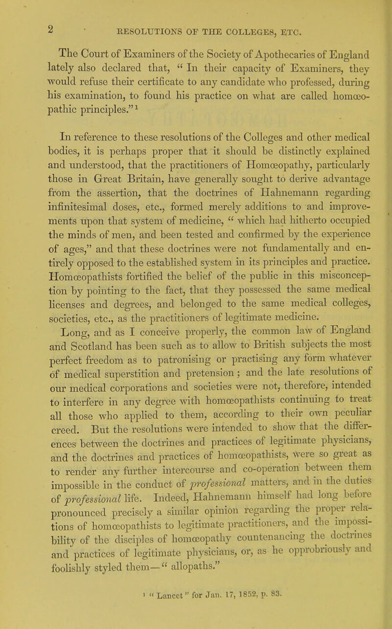 The Court of Examiners of tlie Society of Apothecaries of England lately also declared that,  In their capacity of Examiners, they would refuse their certificate to any candidate who professed, during his examination, to found his practice on what are called homoso- pathic principles.^ In reference to these resolutions of the Colleges and other medical bodies, it is perhaps proper that it should be distinctly explained and understood, that the practitioners of Homoeopathy, particularly those in Great Britain, have generally sou.ght to derive advantage from the assertion, that the doctrmes of Hahnemann regarding infinitesimal doses, etc., formed merely additions to and improve- ments upon that system of medicine,  which had hitherto occupied the minds of men, and been tested and confirmed by the experience of ages, and that these doctrines were not fundamentally and en- tirely opposed to the established system in its principles and practice. Homoeopathists fortified the belief of the pubhc in this misconcep- tion by pointing to the fact, that they possessed the same medical licenses and degrees, and belonged to the same medical colleges, societies, etc., as the practitioners of legitimate medicine. Long, and as I conceive properly, the common law of England and Scotland has been such as to allow to British subjects the most perfect fi-eedom as to patronising or practising any form whatever of medical superstition and pretension; and the late resolutions of om- medical corporations and societies were not, therefore, intended to interfere in any degree with homoeopathists continuing to treat all those who applied to them, according to their own peculiar creed. But the resolutions were intended to show that the differ- ences between the doctrines and practices of legitimate physicians, and the doctrines and practices of homoeopathists, were so great as to render any further intercotirse and co-operation between them impossible in the conduct of jorofessional matters, and in the duties of professional life. Indeed, Hahnemann himself had long before pronounced precisely a sunilar opinion regarcUng the proper rela- tions of homoeopathists to legitimate practitioners, and the impossi- bihty of the disciples of homoeopathy countenancuig the doctrines and practices of legitimate physicians, or, as he opprobriously and fooHshly styled them— allopaths. •  Lancet for Jan. 17, 1852, p. 83.